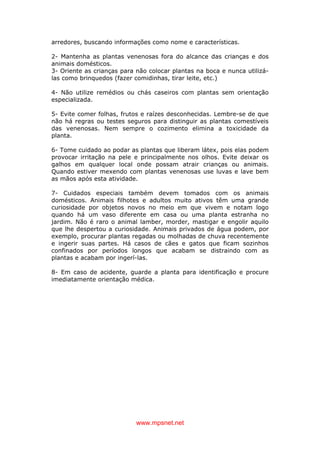 www.mpsnet.net
arredores, buscando informações como nome e características.
2- Mantenha as plantas venenosas fora do alcance das crianças e dos
animais domésticos.
3- Oriente as crianças para não colocar plantas na boca e nunca utilizá-
las como brinquedos (fazer comidinhas, tirar leite, etc.)
4- Não utilize remédios ou chás caseiros com plantas sem orientação
especializada.
5- Evite comer folhas, frutos e raízes desconhecidas. Lembre-se de que
não há regras ou testes seguros para distinguir as plantas comestíveis
das venenosas. Nem sempre o cozimento elimina a toxicidade da
planta.
6- Tome cuidado ao podar as plantas que liberam látex, pois elas podem
provocar irritação na pele e principalmente nos olhos. Evite deixar os
galhos em qualquer local onde possam atrair crianças ou animais.
Quando estiver mexendo com plantas venenosas use luvas e lave bem
as mãos após esta atividade.
7- Cuidados especiais também devem tomados com os animais
domésticos. Animais filhotes e adultos muito ativos têm uma grande
curiosidade por objetos novos no meio em que vivem e notam logo
quando há um vaso diferente em casa ou uma planta estranha no
jardim. Não é raro o animal lamber, morder, mastigar e engolir aquilo
que lhe despertou a curiosidade. Animais privados de água podem, por
exemplo, procurar plantas regadas ou molhadas de chuva recentemente
e ingerir suas partes. Há casos de cães e gatos que ficam sozinhos
confinados por períodos longos que acabam se distraindo com as
plantas e acabam por ingerí-las.
8- Em caso de acidente, guarde a planta para identificação e procure
imediatamente orientação médica.
 