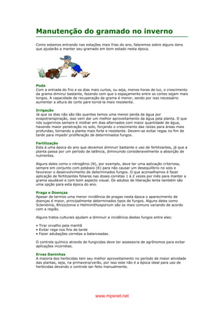 www.mpsnet.net
Manutenção do gramado no inverno
Como estamos entrando nas estações mais frias do ano, falaremos sobre alguns itens
que ajudarão a manter seu gramado em bom estado nesta época.
Poda
Com a entrada do frio e os dias mais curtos, ou seja, menos horas de luz, o crescimento
da grama diminui bastante, fazendo com que o espaçamento entre os cortes sejam mais
longos. A capacidade de recuperação da grama é menor, sendo por isso necessário
aumentar a altura de corte pare torná-la mais resistente.
Irrigação
Já que os dias não são tão quentes temos uma menor perda de água por
evapotranspiração, isso vem dar um melhor aproveitamento da água pela planta. O que
nós sugerimos sempre é molhar em dias alternados com maior quantidade de água,
havendo maior penetração no solo, forçando o crescimento das raízes para áreas mais
profundas, tornando a planta mais forte e resistente. Devem-se evitar regas no fim de
tarde para impedir proliferação de determinados fungos.
Fertilização
Esta á uma época do ano que devemos diminuir bastante o uso de fertilizantes, já que a
planta passa por um período de latência, diminuindo consideravelmente a absorção de
nutrientes.
Alguns deles como o nitrogênio (N), por exemplo, deve ter uma aplicação criteriosa,
sempre em conjunto com potássio (K) para não causar um desequilíbrio no solo e
favorecer o desenvolvimento de determinados fungos. O que aconselhamos é fazer
aplicação de fertilizantes foliares nas doses corretas 1 à 2 vezes por mês para manter a
grama saudável e com bom aspecto visual. Os adubos de liberação lenta também são
uma opção para esta época do ano.
Praga e Doenças
Apesar de termos uma menor incidência de pragas nesta época o aparecimento de
doenças é maior, principalmente determinados tipos de fungos. Alguns deles como
Sclerotinia, Rhizoctonia e Helmimithosporium são os mais comuns variando de acordo
com a região.
Alguns tratos culturais ajudam a diminuir a incidência destes fungos entre eles:
• Tirar orvalho pela manhã
• Evitar rega nos fins de tarde
• Fazer adubações corretas a balanceadas.
O controle químico através de fungicidas deve ter assessoria de agrônomos para evitar
aplicações incorretas.
Ervas Daninhas
A maioria dos herbicidas tem seu melhor aproveitamento no período de maior atividade
das plantas, seja, na primavera/verão, por isso este não é a época ideal para uso de
herbicidas devendo o controle ser feito manualmente.
 