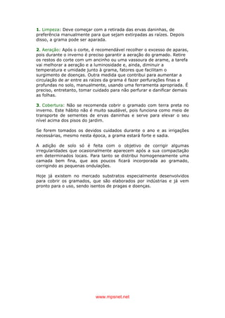 www.mpsnet.net
1. Limpeza: Deve começar com a retirada das ervas daninhas, de
preferência manualmente para que sejam extirpadas as raízes. Depois
disso, a grama pode ser aparada.
2. Aeração: Após o corte, é recomendável recolher o excesso de aparas,
pois durante o inverno é preciso garantir a aeração do gramado. Retire
os restos do corte com um ancinho ou uma vassoura de arame, a tarefa
vai melhorar a aeração e a luminosidade e, ainda, diminuir a
temperatura e umidade junto à grama, fatores que facilitam o
surgimento de doenças. Outra medida que contribui para aumentar a
circulação de ar entre as raízes da grama é fazer perfurações finas e
profundas no solo, manualmente, usando uma ferramenta apropriada. É
preciso, entretanto, tomar cuidado para não perfurar e danificar demais
as folhas.
3. Cobertura: Não se recomenda cobrir o gramado com terra preta no
inverno. Este hábito não é muito saudável, pois funciona como meio de
transporte de sementes de ervas daninhas e serve para elevar o seu
nível acima dos pisos do jardim.
Se forem tomados os devidos cuidados durante o ano e as irrigações
necessárias, mesmo nesta época, a grama estará forte e sadia.
A adição de solo só é feita com o objetivo de corrigir algumas
irregularidades que ocasionalmente aparecem após a sua compactação
em determinados locais. Para tanto se distribui homogeneamente uma
camada bem fina, que aos poucos ficará incorporada ao gramado,
corrigindo as pequenas ondulações.
Hoje já existem no mercado substratos especialmente desenvolvidos
para cobrir os gramados, que são elaborados por indústrias e já vem
pronto para o uso, sendo isentos de pragas e doenças.
 