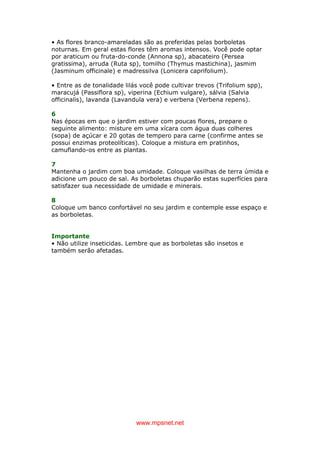 www.mpsnet.net
• As flores branco-amareladas são as preferidas pelas borboletas
noturnas. Em geral estas flores têm aromas intensos. Você pode optar
por araticum ou fruta-do-conde (Annona sp), abacateiro (Persea
gratissima), arruda (Ruta sp), tomilho (Thymus mastichina), jasmim
(Jasminum officinale) e madressilva (Lonicera caprifolium).
• Entre as de tonalidade lilás você pode cultivar trevos (Trifolium spp),
maracujá (Passiflora sp), viperina (Echium vulgare), sálvia (Salvia
officinalis), lavanda (Lavandula vera) e verbena (Verbena repens).
6
Nas épocas em que o jardim estiver com poucas flores, prepare o
seguinte alimento: misture em uma xícara com água duas colheres
(sopa) de açúcar e 20 gotas de tempero para carne (confirme antes se
possui enzimas proteolíticas). Coloque a mistura em pratinhos,
camuflando-os entre as plantas.
7
Mantenha o jardim com boa umidade. Coloque vasilhas de terra úmida e
adicione um pouco de sal. As borboletas chuparão estas superfícies para
satisfazer sua necessidade de umidade e minerais.
8
Coloque um banco confortável no seu jardim e contemple esse espaço e
as borboletas.
Importante
• Não utilize inseticidas. Lembre que as borboletas são insetos e
também serão afetadas.
 