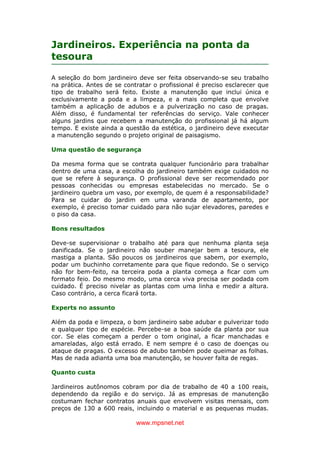 www.mpsnet.net
Jardineiros. Experiência na ponta da
tesoura
A seleção do bom jardineiro deve ser feita observando-se seu trabalho
na prática. Antes de se contratar o profissional é preciso esclarecer que
tipo de trabalho será feito. Existe a manutenção que inclui única e
exclusivamente a poda e a limpeza, e a mais completa que envolve
também a aplicação de adubos e a pulverização no caso de pragas.
Além disso, é fundamental ter referências do serviço. Vale conhecer
alguns jardins que recebem a manutenção do profissional já há algum
tempo. E existe ainda a questão da estética, o jardineiro deve executar
a manutenção segundo o projeto original de paisagismo.
Uma questão de segurança
Da mesma forma que se contrata qualquer funcionário para trabalhar
dentro de uma casa, a escolha do jardineiro também exige cuidados no
que se refere à segurança. O profissional deve ser recomendado por
pessoas conhecidas ou empresas estabelecidas no mercado. Se o
jardineiro quebra um vaso, por exemplo, de quem é a responsabilidade?
Para se cuidar do jardim em uma varanda de apartamento, por
exemplo, é preciso tomar cuidado para não sujar elevadores, paredes e
o piso da casa.
Bons resultados
Deve-se supervisionar o trabalho até para que nenhuma planta seja
danificada. Se o jardineiro não souber manejar bem a tesoura, ele
mastiga a planta. São poucos os jardineiros que sabem, por exemplo,
podar um buchinho corretamente para que fique redondo. Se o serviço
não for bem-feito, na terceira poda a planta começa a ficar com um
formato feio. Do mesmo modo, uma cerca viva precisa ser podada com
cuidado. É preciso nivelar as plantas com uma linha e medir a altura.
Caso contrário, a cerca ficará torta.
Experts no assunto
Além da poda e limpeza, o bom jardineiro sabe adubar e pulverizar todo
e qualquer tipo de espécie. Percebe-se a boa saúde da planta por sua
cor. Se elas começam a perder o tom original, a ficar manchadas e
amareladas, algo está errado. E nem sempre é o caso de doenças ou
ataque de pragas. O excesso de adubo também pode queimar as folhas.
Mas de nada adianta uma boa manutenção, se houver falta de regas.
Quanto custa
Jardineiros autônomos cobram por dia de trabalho de 40 a 100 reais,
dependendo da região e do serviço. Já as empresas de manutenção
costumam fechar contratos anuais que envolvem visitas mensais, com
preços de 130 a 600 reais, incluindo o material e as pequenas mudas.
 