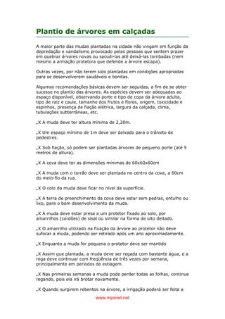 www.mpsnet.net
Plantio de árvores em calçadas
A maior parte das mudas plantadas na cidade não vingam em função da
depredação e vandalismo provocado pelas pessoas que sentem prazer
em quebrar árvores novas ou sacudi-las até deixá-las tombadas (nem
mesmo a armação protetora que defende a árvore escapa).
Outras vezes, por não terem sido plantadas em condições apropriadas
para se desenvolverem saudáveis e bonitas.
Algumas recomendações básicas devem ser seguidas, a fim de se obter
sucesso no plantio das árvores. As espécies devem ser adequadas ao
espaço disponível, observando porte e tipo de copa da árvore adulta,
tipo de raiz e caule, tamanho dos frutos e flores, origem, toxicidade e
espinhos, presença de fiação elétrica, largura da calçada, clima,
tubulações subterrâneas, etc.
„X A muda deve ter altura mínima de 2,20m.
„X Um espaço mínimo de 1m deve ser deixado para o trânsito de
pedestres.
„X Sob fiação, só podem ser plantadas árvores de pequeno porte (até 5
metros de altura).
„X A cova deve ter as dimensões mínimas de 60x60x60cm
„X A muda com o torrão deve ser plantada no centro da cova, a 60cm
do meio-fio da rua.
„X O colo da muda deve ficar no nível da superfície.
„X A terra de preenchimento da cova deve estar sem pedras, entulho ou
lixo, para o bom desenvolvimento da muda.
„X A muda deve estar presa a um protetor fixado ao solo, por
amarrilhos (cordões) de sisal ou similar na forma de oito deitado.
„X O amarrilho utilizado na fixação da árvore ao protetor não deve
sufocar a muda, podendo ser retirado após um ano aproximadamente.
„X Enquanto a muda for pequena o protetor deve ser mantido
„X Assim que plantada, a muda deve ser regada com bastante água, e a
rega deve continuar com freqüência de três vezes por semana,
principalmente em períodos de estiagem.
„X Nas primeiras semanas a muda pode perder todas as folhas, continue
regando, pois ela irá brotar novamente.
„X Quando surgirem rebentos na árvore, a irrigação poderá ser feita a
 