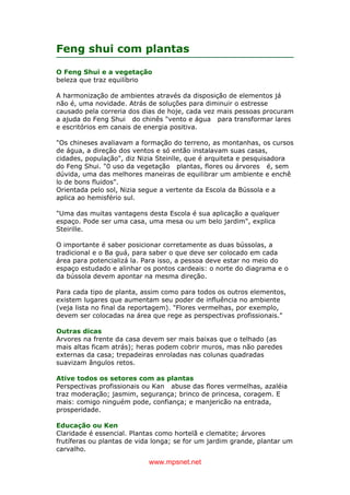 www.mpsnet.net
Feng shui com plantas
O Feng Shui e a vegetação
beleza que traz equilíbrio
A harmonização de ambientes através da disposição de elementos já
não é, uma novidade. Atrás de soluções para diminuir o estresse
causado pela correria dos dias de hoje, cada vez mais pessoas procuram
a ajuda do Feng Shui do chinês "vento e água para transformar lares
e escritórios em canais de energia positiva.
"Os chineses avaliavam a formação do terreno, as montanhas, os cursos
de água, a direção dos ventos e só então instalavam suas casas,
cidades, população", diz Nizia Steinlle, que é arquiteta e pesquisadora
do Feng Shui. "0 uso da vegetação plantas, flores ou árvores é, sem
dúvida, uma das melhores maneiras de equilibrar um ambiente e enchê
lo de bons fluidos".
Orientada pelo sol, Nizia segue a vertente da Escola da Bússola e a
aplica ao hemisfério sul.
"Uma das muitas vantagens desta Escola é sua aplicação a qualquer
espaço. Pode ser uma casa, uma mesa ou um belo jardim", explica
Steirille.
O importante é saber posicionar corretamente as duas bússolas, a
tradicional e o Ba guá, para saber o que deve ser colocado em cada
área para potencializá la. Para isso, a pessoa deve estar no meio do
espaço estudado e alinhar os pontos cardeais: o norte do diagrama e o
da bússola devem apontar na mesma direção.
Para cada tipo de planta, assim como para todos os outros elementos,
existem lugares que aumentam seu poder de influência no ambiente
(veja lista no final da reportagem). "Flores vermelhas, por exemplo,
devem ser colocadas na área que rege as perspectivas profissionais."
Outras dicas
Arvores na frente da casa devem ser mais baixas que o telhado (as
mais altas ficam atrás); heras podem cobrir muros, mas não paredes
externas da casa; trepadeiras enroladas nas colunas quadradas
suavizam ãngulos retos.
Ative todos os setores com as plantas
Perspectivas profissionais ou Kan abuse das flores vermelhas, azaléia
traz moderação; jasmim, segurança; brinco de princesa, coragem. E
mais: comigo ninguém pode, confiança; e manjericão na entrada,
prosperidade.
Educação ou Ken
Claridade é essencial. Plantas como hortelã e clematite; árvores
frutíferas ou plantas de vida longa; se for um jardim grande, plantar um
carvalho.
 