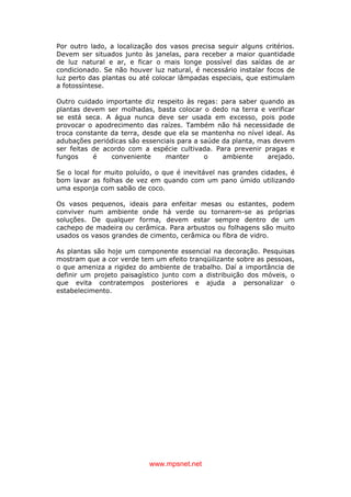 www.mpsnet.net
Por outro lado, a localização dos vasos precisa seguir alguns critérios.
Devem ser situados junto às janelas, para receber a maior quantidade
de luz natural e ar, e ficar o mais longe possível das saídas de ar
condicionado. Se não houver luz natural, é necessário instalar focos de
luz perto das plantas ou até colocar lâmpadas especiais, que estimulam
a fotossíntese.
Outro cuidado importante diz respeito às regas: para saber quando as
plantas devem ser molhadas, basta colocar o dedo na terra e verificar
se está seca. A água nunca deve ser usada em excesso, pois pode
provocar o apodrecimento das raízes. Também não há necessidade de
troca constante da terra, desde que ela se mantenha no nível ideal. As
adubações periódicas são essenciais para a saúde da planta, mas devem
ser feitas de acordo com a espécie cultivada. Para prevenir pragas e
fungos é conveniente manter o ambiente arejado.
Se o local for muito poluído, o que é inevitável nas grandes cidades, é
bom lavar as folhas de vez em quando com um pano úmido utilizando
uma esponja com sabão de coco.
Os vasos pequenos, ideais para enfeitar mesas ou estantes, podem
conviver num ambiente onde há verde ou tornarem-se as próprias
soluções. De qualquer forma, devem estar sempre dentro de um
cachepo de madeira ou cerâmica. Para arbustos ou folhagens são muito
usados os vasos grandes de cimento, cerâmica ou fibra de vidro.
As plantas são hoje um componente essencial na decoração. Pesquisas
mostram que a cor verde tem um efeito tranqüilizante sobre as pessoas,
o que ameniza a rigidez do ambiente de trabalho. Daí a importância de
definir um projeto paisagístico junto com a distribuição dos móveis, o
que evita contratempos posteriores e ajuda a personalizar o
estabelecimento.
 