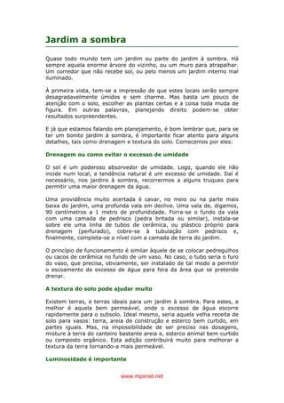 www.mpsnet.net
Jardim a sombra
Quase todo mundo tem um jardim ou parte do jardim à sombra. Há
sempre aquela enorme árvore do vizinho, ou um muro para atrapalhar.
Um corredor que não recebe sol, ou pelo menos um jardim interno mal
iluminado.
À primeira vista, tem-se a impressão de que estes locais serão sempre
desagradavelmente úmidos e sem charme. Mas basta um pouco de
atenção com o solo, escolher as plantas certas e a coisa toda muda de
figura. Em outras palavras, planejando direito podem-se obter
resultados surpreendentes.
E já que estamos falando em planejamento, é bom lembrar que, para se
ter um bonito jardim à sombra, é importante ficar atento para alguns
detalhes, tais como drenagem e textura do solo. Comecemos por eles:
Drenagem ou como evitar o excesso de umidade
O sol é um poderoso absorvedor de umidade. Logo, quando ele não
incide num local, a tendência natural é um excesso de umidade. Daí é
necessário, nos jardins à sombra, recorrermos a alguns truques para
permitir uma maior drenagem da água.
Uma providência muito acertada é cavar, no meio ou na parte mais
baixa do jardim, uma profunda vala em declive. Uma vala de, digamos,
90 centímetros a 1 metro de profundidade. Forra-se o fundo da vala
com uma camada de pedrisco (pedra britada ou similar), instala-se
sobre ele uma linha de tubos de cerâmica, ou plástico próprio para
drenagem (perfurado), cobre-se à tubulação com pedrisco e,
finalmente, completa-se o nível com a camada de terra do jardim.
O princípio de funcionamento é similar àquele de se colocar pedregulhos
ou cacos de cerâmica no fundo de um vaso. No caso, o tubo seria o furo
do vaso, que precisa, obviamente, ser instalado de tal modo a permitir
o escoamento do excesso de água para fora da área que se pretende
drenar.
A textura do solo pode ajudar muito
Existem terras, e terras ideais para um jardim à sombra. Para estes, a
melhor é aquela bem permeável, onde o excesso de água escorre
rapidamente para o subsolo. Ideal mesmo, seria aquela velha receita de
solo para vasos: terra, areia de construção e esterco bem curtido, em
partes iguais. Mas, na impossibilidade de ser preciso nas dosagens,
misture à terra do canteiro bastante areia e, esterco animal bem curtido
ou composto orgânico. Esta adição contribuirá muito para melhorar a
textura da terra tornando-a mais permeável.
Luminosidade é importante
 