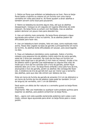 www.mpsnet.net
1- Retire as flores que enfeitam os bebedouros se tiver. Para os beija-
flores basta o tubinho ou mesmo só um furinho com uma marca
vermelha em volta para atraí-lo. As flores ajudam a atrair abelhas e
também servem como local para pousarem.
2- Retire os bebedouros durante alguns dias, até que as abelhas
desapareçam. Coloque-os em seguida em lugares diferentes de onde
estavam. Os beija-flores os acham com facilidade, mas as abelhas
podem demorar um pouco mais para descobri-los.
3- Use um tubinho mais comprido. Os beija-flores alcançam a água
açucarada pois enfiam o bico no tubinho. Já as abelhas podem ter
dificuldade para fazer isto.
4- Use um bebedouro bem simples, feito em casa, como explicado mais
acima. Passe óleo vegetal na base da garrafa e principalmente em torno
do furinho. As abelhas terão dificuldades em pousar, pois escorregarão
no óleo.
5- Faça um bebedouro doméstico como explicado. Sobre o furinho,
coloque uma pequena tira de plástico (retire esta tira de outra garrafa,
estas de 2 litros por exemplo). No meio da tira faça um furinho um
pouco mais largo que o da garrafa (3 mm mais ou menos). Grude a tira
de plástico sobre a garrafa (use esparadrapo ou alguma boa cola) de
modo que o furo da tira coincida com o furo da garrafa, porém fique
distante dele uns 5 mm. Os beija-flores enfiarão o bico pelo furo da tira,
alcançando o furo da garrafa, porém as abelhas não conseguirão fazer
isto. A distância da tira da garrafa tem que ser menor que o tamanho
das abelhas, para que elas não entrem por debaixo da tira.
Pinte em torno do furinho da garrafa de amarelo (3-4 cm de diâmetro) e
em torno do furinho da tira de plástico (esta pode ter também 3-4 cm
de largura) de vermelho, com 1 cm de diâmetro.
Dará assim um efeito de flor natural e o vermelho guiará os beija-flores
ao furinho.
Importante: Não use inseticidas ou qualquer outro produto químico para
espantar as abelhas, pois poderá contaminar os beija-flores.
Bem... agora com esta questão esclarecida podemos sem culpa e sem
medo, colocar água açucarada para atrair os beija-flores para o nosso
jardim.
 