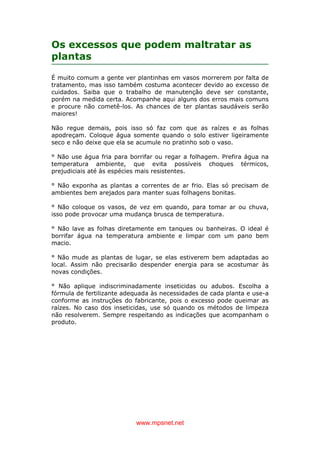 www.mpsnet.net
Os excessos que podem maltratar as
plantas
É muito comum a gente ver plantinhas em vasos morrerem por falta de
tratamento, mas isso também costuma acontecer devido ao excesso de
cuidados. Saiba que o trabalho de manutenção deve ser constante,
porém na medida certa. Acompanhe aqui alguns dos erros mais comuns
e procure não cometê-los. As chances de ter plantas saudáveis serão
maiores!
Não regue demais, pois isso só faz com que as raízes e as folhas
apodreçam. Coloque água somente quando o solo estiver ligeiramente
seco e não deixe que ela se acumule no pratinho sob o vaso.
° Não use água fria para borrifar ou regar a folhagem. Prefira água na
temperatura ambiente, que evita possíveis choques térmicos,
prejudiciais até às espécies mais resistentes.
° Não exponha as plantas a correntes de ar frio. Elas só precisam de
ambientes bem arejados para manter suas folhagens bonitas.
° Não coloque os vasos, de vez em quando, para tomar ar ou chuva,
isso pode provocar uma mudança brusca de temperatura.
° Não lave as folhas diretamente em tanques ou banheiras. O ideal é
borrifar água na temperatura ambiente e limpar com um pano bem
macio.
° Não mude as plantas de lugar, se elas estiverem bem adaptadas ao
local. Assim não precisarão despender energia para se acostumar às
novas condições.
° Não aplique indiscriminadamente inseticidas ou adubos. Escolha a
fórmula de fertilizante adequada às necessidades de cada planta e use-a
conforme as instruções do fabricante, pois o excesso pode queimar as
raízes. No caso dos inseticidas, use só quando os métodos de limpeza
não resolverem. Sempre respeitando as indicações que acompanham o
produto.
 