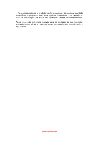 www.mpsnet.net
- Para colecionadores e produtores de bromélias : já realizam combate
sistemático a pragas e, com isso, aplicam inseticidas com frequência.
Não há notificação de focos em qualquer desses estabelecimentos.
Agora você não tem mais motivos para se desfazer de sua bromélia,
aproveite estas dicas e cuide para que elas continuem embelezando o
seu jardim!
 