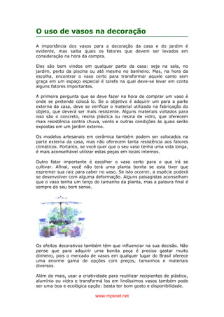www.mpsnet.net
O uso de vasos na decoração
A importância dos vasos para a decoração da casa e do jardim é
evidente, mas saiba quais os fatores que devem ser levados em
consideração na hora da compra.
Eles são bem vindos em qualquer parte da casa: seja na sala, no
jardim, perto da piscina ou até mesmo no banheiro. Mas, na hora da
escolha, encontrar o vaso certo para transformar aquele canto sem
graça em um espaço especial é tarefa na qual deve-se levar em conta
alguns fatores importantes.
A primeira pergunta que se deve fazer na hora de comprar um vaso é
onde se pretende colocá lo. Se o objetivo é adquirir um para a parte
externa da casa, deve se verificar o material utilizado na fabricação do
objeto, que deverá ser mais resistente. Alguns materiais voltados para
isso são o concreto, resina plástica ou resina de vidro, que oferecem
mais resistência contra chuva, vento e outras condições às quais serão
expostas em um jardim externo.
Os modelos artesanais em cerâmica também podem ser colocados na
parte externa da casa, mas não oferecem tanta resistência aos fatores
climáticos. Portanto, se você quer que o seu vaso tenha uma vida longa,
é mais aconselhável utilizar estas peças em locais internos.
Outro fator importante é escolher o vaso certo para o que irá se
cultivar. Afinal, você não terá uma planta bonita se esta tiver que
espremer sua raiz para caber no vaso. Se isto ocorrer, a espécie poderá
se desenvolver com alguma deformação. Alguns paisagistas aconselham
que o vaso tenha um terço do tamanho da planta, mas a palavra final é
sempre do seu bom senso.
Os efeitos decorativos também têm que influenciar na sua decisão. Não
pense que para adquirir uma bonita peça é preciso gastar muito
dinheiro, pois o mercado de vasos em qualquer lugar do Brasil oferece
uma enorme gama de opções com preços, tamanhos e materiais
diversos.
Além do mais, usar a criatividade para reutilizar recipientes de plástico,
alumínio ou vidro e transformá los em lindíssimos vasos também pode
ser uma boa e ecológica opção: basta ter bom gosto e disponibilidade.
 