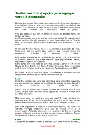 www.mpsnet.net
Jardim vertical é opção para agregar
verde à decoração
Plantas são sempre bem-vindas aos projetos de decoração. Conferem
tranqüilidade e frescor, além de emprestar aos ambientes a beleza das
cores e dos formatos de suas folhas e flores. Engana-se quem pensa
que ficam restritas aos tradicionais vasos e jardins.
Uma das apostas é que tomem conta até mesmo de paredes, formando
jardins verticais.
A diferença entre eles e os muros verdes compostos de trepadeiras é
que as espécies não são plantadas no solo. Desenvolvem-se na fibra de
coco, por exemplo, aplicada no local escolhido para enfeitarem, ou em
vasos.
O botânico francês Patrick Blanc é considerado o precursor da ideia.
Criou esse tipo de jardim após observar que vegetais vivem em
penhascos, entradas de cavernas e rochas.
Para driblar o problema do crescimento das raízes, que pode danificar
as paredes, concluiu que basta oferecer água regularmente. Assim,
espalham-se apenas na superfície.
Blanc conta com uma lista de trabalhos verticais, como a fachada do
Museu do Quai Branly, em Paris, França. Entre seus futuros projetos
está decorar o Museu de Arte de Miami, nos Estados Unidos, em 2011.
No Brasil, a moda também pegou. Residências e estabelecimentos
lançam mão da técnica para darem um toque natural.
Local
Os jardins verticais são uma boa alternativa para ambientes pequenos,
que não comportam espaço para o cultivo de plantas no chão. Também
marcam presença em locais amplos.
Nesse caso, é interessante colocar quadros de madeira rústica com
vasos, porque pode combinar várias opções de texturas e formas para
não ficar monótono.
Mas como saber se combinam com sua casa? O verde cai bem em
qualquer uma. Só tem de ver se combina com seu ritmo de vida, porque
pede cuidados de manutenção, como regar com a frequência ideal.
Uma dica importante é priorizar a iluminação natural, seja direta ou
indireta, condição importante para que as plantas vivam e se
desenvolvam. Portanto, coloque-os em varandas, jardins de inverno,
paredes próximas a janelas grandes, muros externos, fachadas. Risque
da lista quartos, lavabos sem janela e cozinhas.
Como montar
A proposta do botânico Blanc é composta por uma moldura de metal,
 