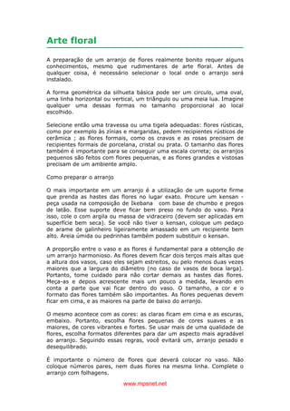 www.mpsnet.net
Arte floral
A preparação de um arranjo de flores realmente bonito requer alguns
conhecimentos, mesmo que rudimentares de arte floral. Antes de
qualquer coisa, é necessário selecionar o local onde o arranjo será
instalado.
A forma geométrica da silhueta básica pode ser um circulo, uma oval,
uma linha horizontal ou vertical, um triângulo ou uma meia lua. Imagine
qualquer uma dessas formas no tamanho proporcional ao local
escolhido.
Selecione então uma travessa ou uma tigela adequadas: flores rústicas,
como por exemplo às zínias e margaridas, pedem recipientes rústicos de
cerâmica ; as flores formais, como os cravos e as rosas precisam de
recipientes formais de porcelana, cristal ou prata. O tamanho das flores
também é importante para se conseguir uma escala correta; os arranjos
pequenos são feitos com flores pequenas, e as flores grandes e vistosas
precisam de um ambiente amplo.
Como preparar o arranjo
O mais importante em um arranjo é a utilização de um suporte firme
que prenda as hastes das flores no lugar exato. Procure um kensan -
peça usada na composição de Ikebana com base de chumbo e pregos
de latão. Esse suporte deve ficar bem preso no fundo do vaso. Para
isso, cole o com argila ou massa de vidraceiro (devem ser aplicadas em
superfície bem seca). Se você não tiver o kensan, coloque um pedaço
de arame de galinheiro ligeiramente amassado em um recipiente bem
alto. Areia úmida ou pedrinhas também podem substituir o kensan.
A proporção entre o vaso e as flores é fundamental para a obtenção de
um arranjo harmonioso. As flores devem ficar dois terços mais altas que
a altura dos vasos, caso eles sejam estreitos, ou pelo menos duas vezes
maiores que a largura do diâmetro (no caso de vasos de boca larga).
Portanto, tome cuidado para não cortar demais as hastes das flores.
Meça-as e depois acrescente mais um pouco a medida, levando em
conta a parte que vai ficar dentro do vaso. O tamanho, a cor e o
formato das flores também são importantes. As flores pequenas devem
ficar em cima, e as maiores na parte de baixo do arranjo.
O mesmo acontece com as cores: as claras ficam em cima e as escuras,
embaixo. Portanto, escolha flores pequenas de cores suaves e as
maiores, de cores vibrantes e fortes. Se usar mais de uma qualidade de
flores, escolha formatos diferentes para dar um aspecto mais agradável
ao arranjo. Seguindo essas regras, você evitará um, arranjo pesado e
desequilibrado.
É importante o número de flores que deverá colocar no vaso. Não
coloque números pares, nem duas flores na mesma linha. Complete o
arranjo com folhagens.
 