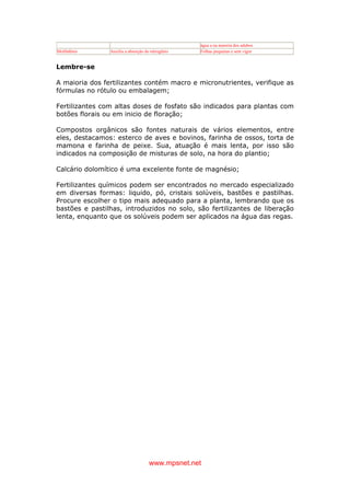 www.mpsnet.net
água a na maioria dos adubos
Molibdênio Auxilia a absorção do nitrogênio Folhas pequenas e sem vigor
Lembre-se
A maioria dos fertilizantes contém macro e micronutrientes, verifique as
fórmulas no rótulo ou embalagem;
Fertilizantes com altas doses de fosfato são indicados para plantas com
botões florais ou em inicio de floração;
Compostos orgânicos são fontes naturais de vários elementos, entre
eles, destacamos: esterco de aves e bovinos, farinha de ossos, torta de
mamona e farinha de peixe. Sua, atuação é mais lenta, por isso são
indicados na composição de misturas de solo, na hora do plantio;
Calcário dolomítico é uma excelente fonte de magnésio;
Fertilizantes químicos podem ser encontrados no mercado especializado
em diversas formas: liquido, pó, cristais solúveis, bastões e pastilhas.
Procure escolher o tipo mais adequado para a planta, lembrando que os
bastões e pastilhas, introduzidos no solo, são fertilizantes de liberação
lenta, enquanto que os solúveis podem ser aplicados na água das regas.
 