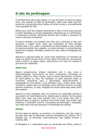 www.mpsnet.net
O abc da jardinagem
O conhecimento não ocupa espaço, é o que já diziam os avôs de nossos
avôs, mas quando se trata de jardinagem, saber mais pode significar
economia, manutenção eficaz, beleza em áreas verdes e, principalmente
mais qualidade de vida.
Mesmo que você não coloque literalmente a mão na terra para alcançar
o jardim desejado ou projeto paisagístico planejado por um profissional,
é importante conhecer elementos básicos que compõe o processo de
cultivo ordenado de espécies.
É preciso entender, por exemplo, que lidar com a natureza, é lidar com
pequenos e frágeis seres vivos, que necessitam de total atenção
durante todo o ano; saber o significado de cada estação e suas funções
no desenvolvimento dos vegetais; ou ainda conhecer os procedimentos
básicos de irrigação, drenagem, preparo do solo, poda e propagação das
espécies.
Observar a natureza pode ser muito mais importante no momento de
tratar um jardim do que horas e horas sobre livros teóricos. Na natureza
nada é técnico ou segue regras, cada planta é um caso em especial e
que deve ser respeitado.
Solos ricos
Alguns procedimentos simples colaboram com o solo, como a
descompactação, revolvimento da terra, nivelamento, eliminação de
pedras, galhos ou raízes mortas, mas é preciso desmistificar a história
de solos pobres ou ricos. Na realidade, os solos possuem todos os
nutrientes necessários para a germinação, desenvolvimento e
propagação de uma planta, o que acontece é que, muitas vezes, estes
"alimentos" podem estar em camadas muito inferiores da terra ou então
estarem insolúveis, ou seja, incapazes de serem absorvidas pelas raízes
dos vegetais.
Apenas os solos esgotados pelo uso contínuo da exploração agrícola é
que podem ser classificados como, estéreis para o plantio. Com exceção
deste caso, todo solo pode produzir bem e seu jardim tem todo o
potencial para se igualar a qualquer outra área verde. Para driblar este
problema é necessário recorrer a processos de fertilização e adubação,
que nada mais é do que balancear a alimentação das plantas.
Adubos
Há dois tipos de adubos, os químicos e os orgânicos, nos dois casos o
principio ativo são os elementos químicos Nitrogênio (N), Fósforo, (P) e
Potássio (K), os chamados macronutrientes, que aliados formam o
trinômio NPK.
O Nitrogênio é o responsável pela cor acentuada das folhas, caules e
 