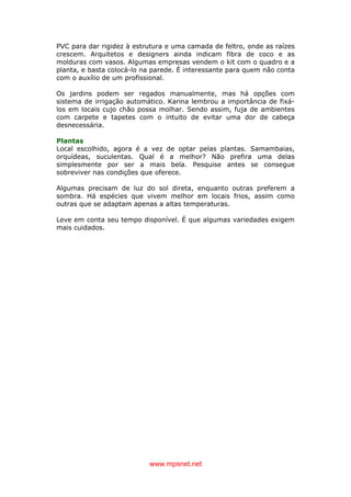 www.mpsnet.net
PVC para dar rigidez à estrutura e uma camada de feltro, onde as raízes
crescem. Arquitetos e designers ainda indicam fibra de coco e as
molduras com vasos. Algumas empresas vendem o kit com o quadro e a
planta, e basta colocá-lo na parede. É interessante para quem não conta
com o auxílio de um profissional.
Os jardins podem ser regados manualmente, mas há opções com
sistema de irrigação automático. Karina lembrou a importância de fixá-
los em locais cujo chão possa molhar. Sendo assim, fuja de ambientes
com carpete e tapetes com o intuito de evitar uma dor de cabeça
desnecessária.
Plantas
Local escolhido, agora é a vez de optar pelas plantas. Samambaias,
orquídeas, suculentas. Qual é a melhor? Não prefira uma delas
simplesmente por ser a mais bela. Pesquise antes se consegue
sobreviver nas condições que oferece.
Algumas precisam de luz do sol direta, enquanto outras preferem a
sombra. Há espécies que vivem melhor em locais frios, assim como
outras que se adaptam apenas a altas temperaturas.
Leve em conta seu tempo disponível. É que algumas variedades exigem
mais cuidados.
 