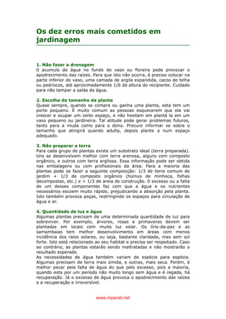 www.mpsnet.net
Os dez erros mais cometidos em
jardinagem
1. Não fazer a drenagem
0 acumulo de água no fundo do vaso ou floreira pode provocar o
apodrecimento das raízes. Para que isto não ocorra, é preciso colocar na
parte inferior do vaso, uma camada de argila expandida, cacos de telha
ou pedriscos, até aproximadamente 1/6 da altura do recipiente. Cuidado
para não tampar a saída da água.
2. Escolha do tamanho da planta
Quase sempre, quando se compra ou ganha uma planta, esta tem um
porte pequeno. É muito comum as pessoas esquecerem que ela vai
crescer e ocupar um certo espaço, e não hesitam em plantá la em um
vaso pequeno ou jardineira. Tal atitude pode gerar problemas futuros,
tanto para a muda como para o dono. Procure informar se sobre o
tamanho que atingirá quando adulta, depois plante a num espaço
adequado.
3. Não preparar a terra
Para cada grupo de plantas existe um substrato ideal (terra preparada).
Uns se desenvolvem melhor com terra arenosa, alguns com composto
orgânico, e outros com terra argilosa. Essa informação pode ser obtida
nas embalagens ou com profissionais da área. Para a maioria das
plantas pode se fazer a seguinte composição: 1/3 de terra comum de
jardim + 1/3 de composto orgânico (húmus de minhoca, folhas
decompostas, etc.) e + 1/3 de areia de construção. 0 excesso ou a falta
de um desses componentes faz com que a água e os nutrientes
necessários escoem muito rápido, prejudicando a absorção pela planta.
Isto também provoca poças, restringindo os espaços para circulação de
água e ar.
4. Quantidade de luz e água
Algumas plantas precisam de uma determinada quantidade de luz para
sobreviver. Por exemplo, árvores, rosas e primaveras devem ser
plantadas em locais com muita luz solar. Os lírio-da-paz e as
samambaias tem melhor desenvolvimento em áreas com menos
incidência dos raios solares, ou seja, bastante claridade, mas sem sol
forte. Isto está relacionado ao seu habitat e precisa ser respeitado. Caso
ao contrário, as plantas estarão sendo maltratadas e não mostrarão o
resultado esperado.
As necessidades de água também variam de espécie para espécie.
Algumas precisam de terra mais úmida, e outras, mais seca. Porém, é
melhor pecar pela falta de água do que pelo excesso, pois a maioria,
quando esta por um período não muito longo sem água e é regada, há
recuperação. Já o excesso de água provoca o apodrecimento das raízes
e a recuperação e irreversível.
 