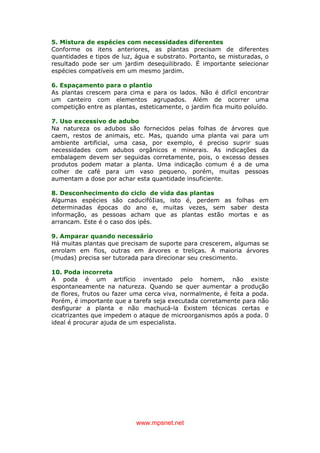 www.mpsnet.net
5. Mistura de espécies com necessidades diferentes
Conforme os itens anteriores, as plantas precisam de diferentes
quantidades e tipos de luz, água e substrato. Portanto, se misturadas, o
resultado pode ser um jardim desequilibrado. É importante selecionar
espécies compatíveis em um mesmo jardim.
6. Espaçamento para o plantio
As plantas crescem para cima e para os lados. Não é difícil encontrar
um canteiro com elementos agrupados. Além de ocorrer uma
competição entre as plantas, esteticamente, o jardim fica muito poluído.
7. Uso excessivo de adubo
Na natureza os adubos são fornecidos pelas folhas de árvores que
caem, restos de animais, etc. Mas, quando uma planta vai para um
ambiente artificial, uma casa, por exemplo, é preciso suprir suas
necessidades com adubos orgânicos e minerais. As indicações da
embalagem devem ser seguidas corretamente, pois, o excesso desses
produtos podem matar a planta. Uma indicação comum é a de uma
colher de café para um vaso pequeno, porém, muitas pessoas
aumentam a dose por achar esta quantidade insuficiente.
8. Desconhecimento do ciclo de vida das plantas
Algumas espécies são caducifóIias, isto é, perdem as folhas em
determinadas épocas do ano e, muitas vezes, sem saber desta
informação, as pessoas acham que as plantas estão mortas e as
arrancam. Este é o caso dos ipês.
9. Amparar quando necessário
Há muitas plantas que precisam de suporte para crescerem, algumas se
enrolam em fios, outras em árvores e treliças. A maioria árvores
(mudas) precisa ser tutorada para direcionar seu crescimento.
10. Poda incorreta
A poda é um artifício inventado pelo homem, não existe
espontaneamente na natureza. Quando se quer aumentar a produção
de flores, frutos ou fazer uma cerca viva, normalmente, é feita a poda.
Porém, é importante que a tarefa seja executada corretamente para não
desfigurar a planta e não machucá-la Existem técnicas certas e
cicatrizantes que impedem o ataque de microorganismos após a poda. 0
ideal é procurar ajuda de um especialista.
 