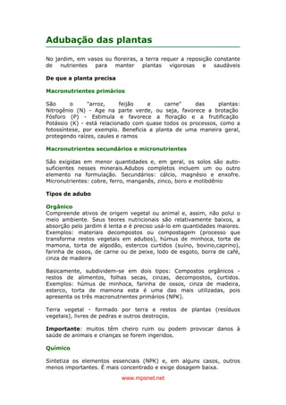 www.mpsnet.net
Adubação das plantas
No jardim, em vasos ou floreiras, a terra requer a reposição constante
de nutrientes para manter plantas vigorosas e saudáveis
De que a planta precisa
Macronutrientes primários
São o "arroz, feijão e carne" das plantas:
Nitrogênio (N) - Age na parte verde, ou seja, favorece a brotação
Fósforo (P) - Estimula e favorece a floração e a frutificação
Potássio (K) - está relacionado com quase todos os processos, como a
fotossíntese, por exemplo. Beneficia a planta de uma maneira geral,
protegendo raízes, caules e ramos
Macronutrientes secundários e micronutrientes
São exigidas em menor quantidades e, em geral, os solos são auto-
suficientes nesses minerais.Adubos completos incluem um ou outro
elemento na formulação. Secundários: cálcio, magnésio e enxofre.
Micronutrientes: cobre, ferro, manganês, zinco, boro e molibdênio
Tipos de adubo
Orgânico
Compreende ativos de origem vegetal ou animal e, assim, não polui o
meio ambiente. Seus teores nutricionais são relativamente baixos, a
absorção pelo jardim é lenta e é preciso usá-lo em quantidades maiores.
Exemplos: materiais decompostos ou compostagem (processo que
transforma restos vegetais em adubos), húmus de minhoca, torta de
mamona, torta de algodão, estercos curtidos (suíno, bovino,caprino),
farinha de ossos, de carne ou de peixe, lodo de esgoto, borra de café,
cinza de madeira
Basicamente, subdividem-se em dois tipos: Compostos orgânicos -
restos de alimentos, folhas secas, cinzas, decompostos, curtidos.
Exemplos: húmus de minhoca, farinha de ossos, cinza de madeira,
esterco, torta de mamona esta é uma das mais utilizadas, pois
apresenta os três macronutrientes primários (NPK).
Terra vegetal - formado por terra e restos de plantas (resíduos
vegetais), livres de pedras e outros destroços.
Importante: muitos têm cheiro ruim ou podem provocar danos à
saúde de animais e crianças se forem ingeridos.
Químico
Sintetiza os elementos essenciais (NPK) e, em alguns casos, outros
menos importantes. É mais concentrado e exige dosagem baixa.
 
