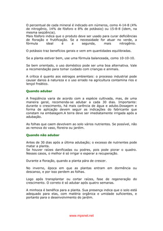 www.mpsnet.net
O percentual de cada mineral é indicado em números, como 4-14-8 (4%
de nitrogênio, 14% de fósforo e 8% de potássio) ou 15-8-8 (idem, na
mesma seqüência).
Mais fósforo indica que o produto deve ser usado para curar deficiências
de floração e frutificação. Se a necessidade for atuar no verde, a
fórmula ideal é a segunda, mais nitrogênio.
O potássio traz benefícios gerais e vem em quantidades equilibradas.
Se a planta estiver bem, use uma fórmula balanceada, como 10-10-10.
Se bem orientado, o uso doméstico pode ser uma boa alternativa. Vale
a recomendação para tomar cuidado com crianças e animais.
A crítica é quanto aos estragos ambientais: o processo industrial pode
causar danos à natureza e o uso errado na agricultura contamina rios e
lençol freático.
Quando adubar
A freqüência varia de acordo com a espécie cultivada, mas, de uma
maneira geral, recomenda-se adubar a cada 30 dias. Importante:
durante o crescimento, há mais carência de água e adubo.Dosagem e
forma de aplicação devem seguir as indicações do fabricante que
constam na embalagem.A terra deve ser imediatamente irrigada após a
adubação.
As folhas que caem devolvem ao solo vários nutrientes. Se possível, não
as remova do vaso, floreira ou jardim.
Quando não adubar
Antes de 30 dias após a última adubação; o excesso de nutrientes pode
matar a planta.
Se houver raízes danificadas ou podres, pois pode piorar o quadro.
Nesses casos, o melhor é só irrigar e esperar a recuperação.
Durante a floração, quando a planta pára de crescer.
No inverno, época em que as plantas entram em dormência ou
descanso, e por isso perdem as folhas.
Logo após transplantar ou cortar raízes, fase de regeneração do
crescimento. O correto é só adubar após quatro semanas.
A minhoca é benéfica para a planta. Sua presença indica que o solo está
adequado para elas, com matéria orgânica e umidade suficientes, e
portanto para o desenvolvimento do jardim.
 