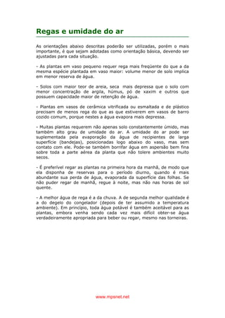 www.mpsnet.net
Regas e umidade do ar
As orientações abaixo descritas poderão ser utilizadas, porém o mais
importante, é que sejam adotadas como orientação básica, devendo ser
ajustadas para cada situação.
- As plantas em vaso pequeno requer rega mais freqüente do que a da
mesma espécie plantada em vaso maior: volume menor de solo implica
em menor reserva de água.
- Solos com maior teor de areia, seca mais depressa que o solo com
menor concentração de argila, húmus, pó de xaxim e outros que
possuem capacidade maior de retenção de água.
- Plantas em vasos de cerâmica vitrificada ou esmaltada e de plástico
precisam de menos rega do que as que estiverem em vasos de barro
cozido comum, porque nestes a água evapora mais depressa.
- Muitas plantas requerem não apenas solo constantemente úmido, mas
também alto grau de umidade do ar. A umidade do ar pode ser
suplementada pela evaporação da água de recipientes de larga
superfície (bandejas), posicionadas logo abaixo do vaso, mas sem
contato com ele. Pode-se também borrifar água em aspersão bem fina
sobre toda a parte aérea da planta que não tolere ambientes muito
secos.
- É preferível regar as plantas na primeira hora da manhã, de modo que
ela disponha de reservas para o período diurno, quando é mais
abundante sua perda de água, evaporada da superfície das folhas. Se
não puder regar de manhã, regue à noite, mas não nas horas de sol
quente.
- A melhor água de rega é a da chuva. A de segunda melhor qualidade é
a do degelo do congelador (depois de ter assumido a temperatura
ambiente). Em princípio, toda água potável é também aceitável para as
plantas, embora venha sendo cada vez mais difícil obter-se água
verdadeiramente apropriada para beber ou regar, mesmo nas torneiras.
 