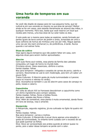 www.mpsnet.net
Uma horta de temperos em sua
varanda
Se você não dispõe de espaço para ter sua pequena horta, que tal
cultivá-la em sua varanda ou mesmo na sua área de serviço? Melhor
ainda se for em vasos, pois estarão literalmente ao alcance das mãos, a
qualquer momento. Para isso, basta que você reserve um local que
receba pelo menos, uma boa dose de luz solar todos os dias.
O solo pode ser o mesmo para todas as espécies, sendo formado por
partes iguais de terra comum de jardim e areia, acrescidas de uma a
duas colheres de húmus de minhoca uma vez por mês. Regue apenas
uma vez por dia (sem encharcar) e, de preferência, à tarde. Nunca
quando o sol estiver forte.
Dicas de cultivo
Veja agora alguns temperos que não podem faltar em casa, com
algumas dicas para serem melhor aproveitados:
Alecrim
Com suas flores azul-violeta, essa planta da familia das Labiadas
conquistou um lugar de honra no mundo todo.
Princípios ativos: óleos essenciais, cânfora e outros.
Partes Usadas: folhas
Boa para temperar: refogados e assados de carnes de porco, cabrito e
carneiro. Recomenda-se usá-lo com moderação, pois tem um sabor um
pouco forte
Tratos Culturais: O Alecrim gosta de muita luminosidade e é perene
(seca no inverno e rebrota no verão).
Dica: Aconselha-se também o uso do alecrim para casos de cansaço no
peito, tosses e catarro.
Capuchinha
Por volta do século XVI os franceses descobriram a capuchinha como
um ótimo ingrediente para compor saladas.
Partes Usadas: folhas, flores e botões florais.
Boa para: saladas das flores e folhas.
Dica: Além de comestível, essa planta é muito ornamental, dando flores
em tons de laranja, rosa e amarelo
Manjericão
O Manjericão, segundo registros, já era cultivado no Egito há quatro mil
anos.
Partes Usadas: folhas.
Boa para temperar: carnes e molhos.
Tratos Culturais: O Manjericão é anual (dura apenas uma estação) e
gosta de luminosidade, no entanto tome cuidado com o excesso de sol
que pode queimar as folhas.
Dica: Deve ser acrescentado aos pratos quando já estiver quase no
ponto, pois o sabor desse tempero se perde com o calor.
 
