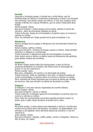 www.mpsnet.net
Hortelã
Segundo a mitologia grega, a hortelã era a ninfa Menta, que foi
transformada em planta e cruelmente condenada a crescer nas entradas
das cavernas, que davam acesso ao inferno. A vilã, que resignou esse
castigo a Menta, foi a deusa Perséfone, que se sentiu traída pelo deus
Plutão.
Partes Usadas: folhas.
Boa para temperar: pratos árabes como quibes, tabules e carnes de
carneiro , além de aromatizar bebidas em geral.
Tratos Culturais: Gosta de luminosidade e é perene (seca no inverno e
rebrota no verão).
Dica: Se colocada em chapa quente serve para aromatizar o ar.
Manjerona
Para os antigos povos gregos a Manjerona era comsiderada símbolo da
felicidade.
Partes Usadas: galhos e folhas.
Boa para temperar: recheios de frango, peixes e molhos. Pode também
substituir o orégano e o manjericão.
Tratos Culturais: A Manjerona gosta de luminosidade e é perene.
Dica: Assim como a Sálvia, os galhos secos da Manjerona são perfeitos
para afastar insetos dos armários.
Cebolinha
No Brasil chegou pelas mãos dos portugueses, e aqui se tornou
presença obrigatória na culinária, até mesmo para a decoração de
pratos. É rica em vitamina A.
Partes Usadas: talos.
Boa para: refogados, em carnes e na decoração de pratos.
Tratos Culturais: Pode ser plantada o ano todo. A cebolinha gosta de
muita luminosidade e é perene (seca no inverno e rebrota no verão).
Dica: Hortaliça de folhas fistulosas que em geral se planta por divisão
de touceira, mas que também se planta de sementes ou bulbo.
Orégano
O Orégano é uma das marcas registradas da cozinha italiana.
Partes Usadas: folhas.
Boa para temperar: carnes e molhos.
Tratos Culturais: O Orégano gosta de luminosidade e é perene (seca no
inverno e rebrota no verão).
Dica: Deve ser acrescentado aos pratos quando já estiver quase no
ponto, pois o sabor desse tempero se perde com o calor.
Salsa
Na Grécia antiga, a salsa estava mais destinada a decorar a tumba dos
mortos do que para servir de tempero. Só depois, na Idade Média, que
começou a se espalhar como elemento básico da culinária. É rica em
vitamina A.
artes Usadas: folhas.
Boa para temperar: saladas, suflês, patês, carnes e refogados. Utiliza-se
até os talos, em sopas.
 