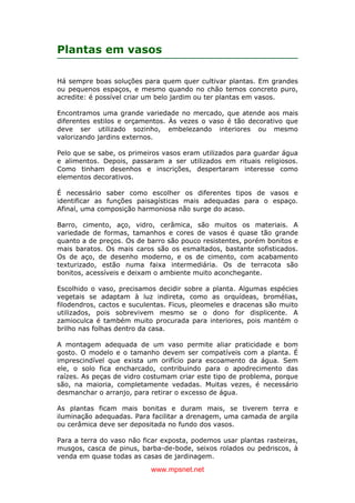 www.mpsnet.net
Plantas em vasos
Há sempre boas soluções para quem quer cultivar plantas. Em grandes
ou pequenos espaços, e mesmo quando no chão temos concreto puro,
acredite: é possível criar um belo jardim ou ter plantas em vasos.
Encontramos uma grande variedade no mercado, que atende aos mais
diferentes estilos e orçamentos. Às vezes o vaso é tão decorativo que
deve ser utilizado sozinho, embelezando interiores ou mesmo
valorizando jardins externos.
Pelo que se sabe, os primeiros vasos eram utilizados para guardar água
e alimentos. Depois, passaram a ser utilizados em rituais religiosos.
Como tinham desenhos e inscrições, despertaram interesse como
elementos decorativos.
É necessário saber como escolher os diferentes tipos de vasos e
identificar as funções paisagísticas mais adequadas para o espaço.
Afinal, uma composição harmoniosa não surge do acaso.
Barro, cimento, aço, vidro, cerâmica, são muitos os materiais. A
variedade de formas, tamanhos e cores de vasos é quase tão grande
quanto a de preços. Os de barro são pouco resistentes, porém bonitos e
mais baratos. Os mais caros são os esmaltados, bastante sofisticados.
Os de aço, de desenho moderno, e os de cimento, com acabamento
texturizado, estão numa faixa intermediária. Os de terracota são
bonitos, acessíveis e deixam o ambiente muito aconchegante.
Escolhido o vaso, precisamos decidir sobre a planta. Algumas espécies
vegetais se adaptam à luz indireta, como as orquídeas, bromélias,
filodendros, cactos e suculentas. Ficus, pleomeles e dracenas são muito
utilizados, pois sobrevivem mesmo se o dono for displicente. A
zamioculca é também muito procurada para interiores, pois mantém o
brilho nas folhas dentro da casa.
A montagem adequada de um vaso permite aliar praticidade e bom
gosto. O modelo e o tamanho devem ser compatíveis com a planta. É
imprescindível que exista um orifício para escoamento da água. Sem
ele, o solo fica encharcado, contribuindo para o apodrecimento das
raízes. As peças de vidro costumam criar este tipo de problema, porque
são, na maioria, completamente vedadas. Muitas vezes, é necessário
desmanchar o arranjo, para retirar o excesso de água.
As plantas ficam mais bonitas e duram mais, se tiverem terra e
iluminação adequadas. Para facilitar a drenagem, uma camada de argila
ou cerâmica deve ser depositada no fundo dos vasos.
Para a terra do vaso não ficar exposta, podemos usar plantas rasteiras,
musgos, casca de pinus, barba-de-bode, seixos rolados ou pedriscos, à
venda em quase todas as casas de jardinagem.
 