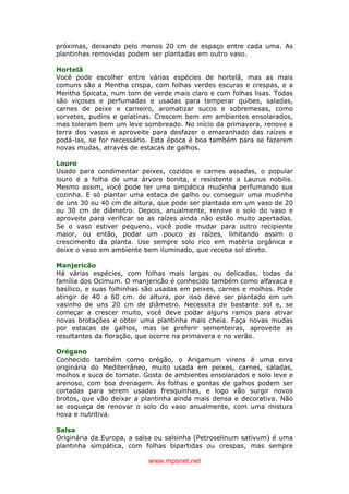 www.mpsnet.net
próximas, deixando pelo menos 20 cm de espaço entre cada uma. As
plantinhas removidas podem ser plantadas em outro vaso.
Hortelã
Você pode escolher entre várias espécies de hortelã, mas as mais
comuns são a Mentha crispa, com folhas verdes escuras e crespas, e a
Mentha Spicata, num tom de verde mais claro e com folhas lisas. Todas
são viçosas e perfumadas e usadas para temperar quibes, saladas,
carnes de peixe e carneiro, aromatizar sucos e sobremesas, como
sorvetes, pudins e gelatinas. Crescem bem em ambientes ensolarados,
mas toleram bem um leve sombreado. No início da primavera, renove a
terra dos vasos e aproveite para desfazer o emaranhado das raízes e
podá-las, se for necessário. Esta época é boa também para se fazerem
novas mudas, através de estacas de galhos.
Louro
Usado para condimentar peixes, cozidos e carnes assadas, o popular
louro é a folha de uma árvore bonita, e resistente a Laurus nobilis.
Mesmo assim, você pode ter uma simpática mudinha perfumando sua
cozinha. E só plantar uma estaca de galho ou conseguir uma mudinha
de uns 30 ou 40 cm de altura, que pode ser plantada em um vaso de 20
ou 30 cm de diâmetro. Depois, anualmente, renove o solo do vaso e
aproveite para verificar se as raízes ainda não estão muito apertadas.
Se o vaso estiver pequeno, você pode mudar para outro recipiente
maior, ou então, podar um pouco as raízes, limitando assim o
crescimento da planta. Use sempre solo rico em matéria orgânica e
deixe o vaso em ambiente bem iluminado, que receba sol direto.
Manjericão
Há várias espécies, com folhas mais largas ou delicadas, todas da
família dos Ocimum. O manjericão é conhecido também como alfavaca e
basílico, e suas folhinhas são usadas em peixes, carnes e molhos. Pode
atingir de 40 a 60 cm. de altura, por isso deve ser plantado em um
vasinho de uns 20 cm de diâmetro. Necessita de bastante sol e, se
começar a crescer muito, você deve podar alguns ramos para ativar
novas brotações e obter uma plantinha mais cheia. Faça novas mudas
por estacas de galhos, mas se preferir sementeiras, aproveite as
resultantes da floração, que ocorre na primavera e no verão.
Orégano
Conhecido também como orégão, o Arigamum virens é uma erva
originária do Mediterrâneo, muito usada em peixes, carnes, saladas,
molhos e suco de tomate. Gosta de ambientes ensolarados e solo leve e
arenoso, com boa drenagem. As folhas e pontas de galhos podem ser
cortadas para serem usadas fresquinhas, e logo vão surgir novos
brotos, que vão deixar a plantinha ainda mais densa e decorativa. Não
se esqueça de renovar o solo do vaso anualmente, com uma mistura
nova e nutritiva.
Salsa
Originária da Europa, a salsa ou salsinha (Petroselinum sativum) é uma
plantinha simpática, com folhas bipartidas ou crespas, mas sempre
 