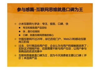 {  小米互联网七字诀：专注、极致、口碑、快  
|  专注和极致是产品目标  
|  快，是行动准则  
|  口碑，则是互联网思维的核心  
{  中国互联网不过20年，却已历经门户、Web2.0和移动互联
网三阶段  
{  过去，交付商品给用户后，企业认为与用户的接触就结束了；
实际这才刚刚开始，后面需要不断与用户互动，让用户参与
到商品的改进完善中  
{  互联网思维就是口碑为王，因为今天消费者主要以口碑（评
价）来选择产品  
参与感篇-互联网思维就是口碑为王  
 