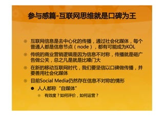 {  互联网信息是去中心化的传播，通过社会化媒体，每个
普通人都是信息节点（node），都有可能成为KOL  
{  传统的商业营销逻辑是因为信息不对称，传播就是砸广
告做公关，总之凡是就是比嗓门大  
{  在新的移动互联网时代，我们要坚信以口碑做传播，并
要善用社会化媒体  
{  目前Social  Media仍然存在信息不对称的情形  
|  人人都称“自媒体”  
{  有效度？如何评价，如何运营？  
  
参与感篇-互联网思维就是口碑为王  
 
