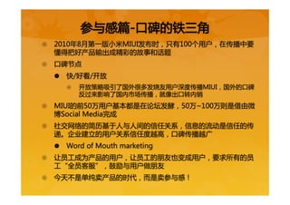 {  2010年8月第一版小米MIUI发布时，只有100个用户，在传播中要
懂得把好产品输出成精彩的故事和话题  
{  口碑节点  
|  快/好看/开放  
{  开放策略吸引了国外很多发烧友用户深度传播MIUI，国外的口碑
反过来影响了国内市场传播，就像出口转内销  
{  MIUI的前50万用户基本都是在论坛发酵，50万~100万则是借由微
博Social  Media完成  
{  社交网络的简历基于人与人间的信任关系，信息的流动是信任的传
递。企业建立的用户关系信任度越高，口碑传播越广  
|  Word  of  Mouth  marketing  
{  让员工成为产品的用户，让员工的朋友也变成用户，要求所有的员
工“全员客服”，鼓励与用户做朋友  
{  今天不是单纯卖产品的时代，而是卖参与感！  
参与感篇-口碑的铁三角  
 