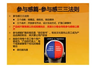 参与感篇-参与感三三法则  
{  参与感三三法则  
|  三个战略：做爆品、做粉丝、做自媒体  
|  三个战术：开放参与节点、设计互动方式、扩散口碑事件  
{  产品线不聚焦难以形成规模效应，资源太分散会导致参与感难以展
开  
{  参与感能扩散的背后是“信任背书”。粉丝文化首先让员工成为产
品品牌的粉丝，其次要让用户获益  
{  鼓励引导每个员工每个用户  
都成为“产品的代言人”每  
个信息都要有个性化的情感  
输出  
|  跟右脑沟通  
 