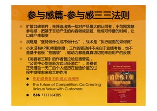 {  扩散口碑事件，先筛选出第一批对产品最大的认同者，小范围发酵
参与感，把基于互动产生的内容做成话题、做成可传播的时间，让
口碑产生裂变  
{  战略是“坚持做什么或不做什么”，战术是“执行层面的如何做”  
{  小米没有KPI和考勤制度，工作的驱动并不来自于业绩考核，也不
是基于老板“拍脑袋”，驱动力都是真真切切的来自用户的反馈  
{  《消费者王朝》的作者普拉哈拉德曾说，  
“公司中心型创新方式已经消亡”，消费者  
正凭借独一无二的个人经历在创造价值的过  
程中发挥愈来愈大的作用  
|  你好:消费者王朝-观点-虎嗅网
|  The Future of Competition: Co-Creating
Unique Value with Customers
|  ISBN 7111164385  
参与感篇-参与感三三法则  
 