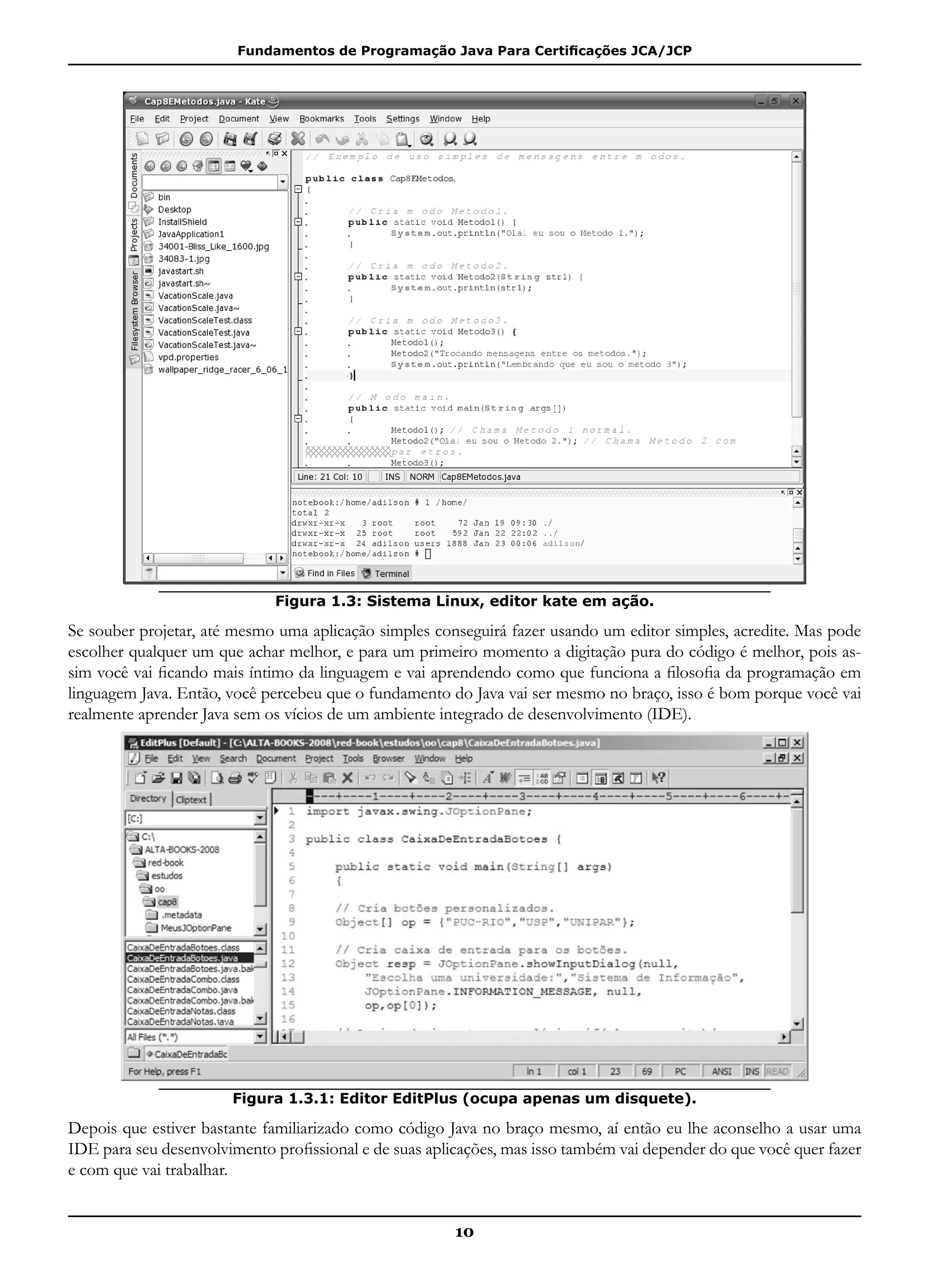 Fundamentos de Programação Java Para Certificações JCA/JCP
10
Figura 1.3: Sistema Linux, editor kate em ação.
Se souber projetar, até mesmo uma aplicação simples conseguirá fazer usando um editor simples, acredite. Mas pode
escolher qualquer um que achar melhor, e para um primeiro momento a digitação pura do código é melhor, pois as-
sim você vai ficando mais íntimo da linguagem e vai aprendendo como que funciona a filosofia da programação em
linguagem Java. Então, você percebeu que o fundamento do Java vai ser mesmo no braço, isso é bom porque você vai
realmente aprender Java sem os vícios de um ambiente integrado de desenvolvimento (IDE).
Figura 1.3.1: Editor EditPlus (ocupa apenas um disquete).
Depois que estiver bastante familiarizado como código Java no braço mesmo, aí então eu lhe aconselho a usar uma
IDE para seu desenvolvimento profissional e de suas aplicações, mas isso também vai depender do que você quer fazer
e com que vai trabalhar.
 