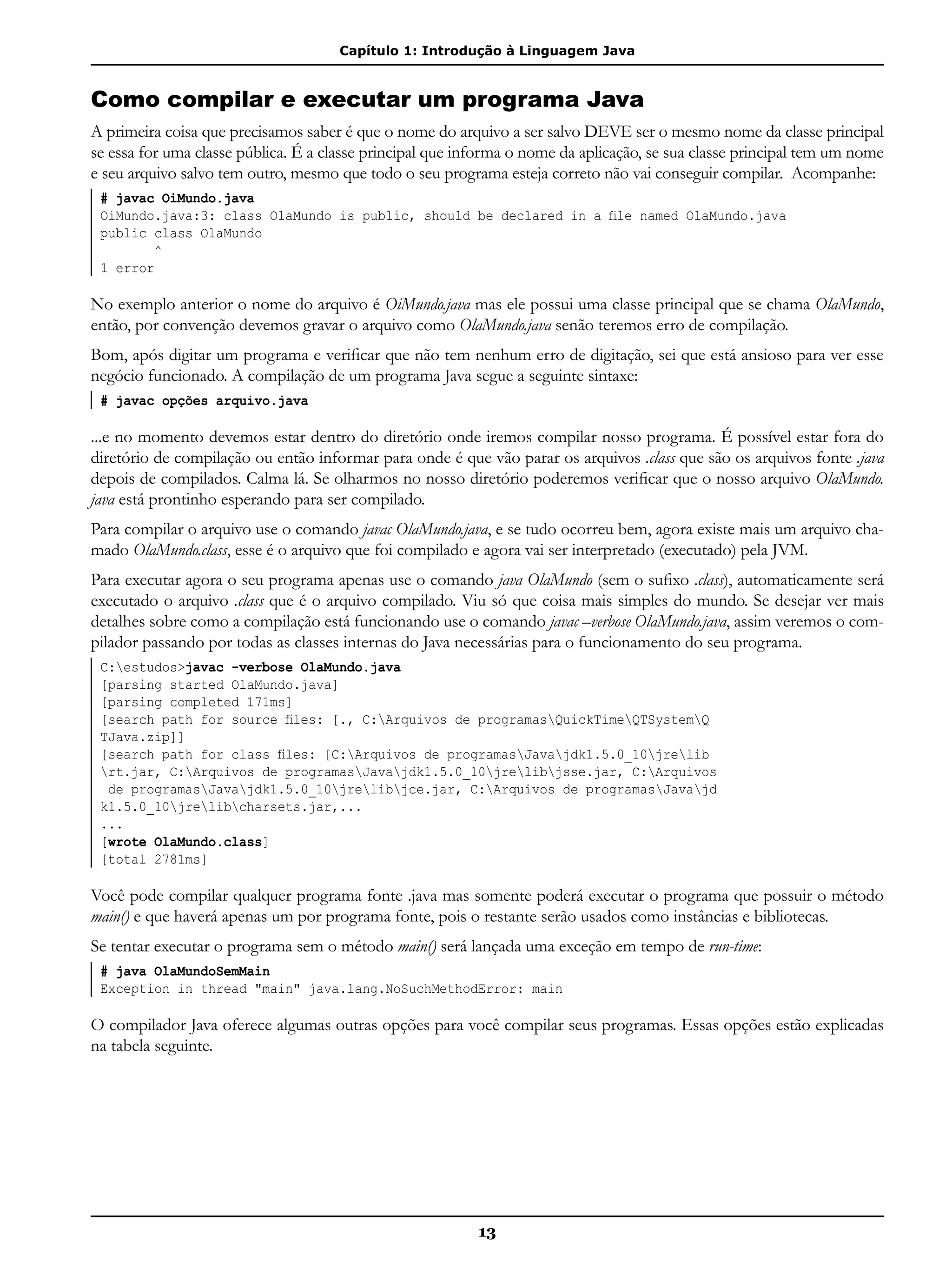 Capítulo 1: Introdução à Linguagem Java
13
Como compilar e executar um programa Java
A primeira coisa que precisamos saber é que o nome do arquivo a ser salvo DEVE ser o mesmo nome da classe principal
se essa for uma classe pública. É a classe principal que informa o nome da aplicação, se sua classe principal tem um nome
e seu arquivo salvo tem outro, mesmo que todo o seu programa esteja correto não vai conseguir compilar. Acompanhe:
# javac OiMundo.java
OiMundo.java:3: class OlaMundo is public, should be declared in a file named OlaMundo.java
public class OlaMundo
^
1 error
No exemplo anterior o nome do arquivo é OiMundo.java mas ele possui uma classe principal que se chama OlaMundo,
então, por convenção devemos gravar o arquivo como OlaMundo.java senão teremos erro de compilação.
Bom, após digitar um programa e verificar que não tem nenhum erro de digitação, sei que está ansioso para ver esse
negócio funcionado. A compilação de um programa Java segue a seguinte sintaxe:
# javac opções arquivo.java
...e no momento devemos estar dentro do diretório onde iremos compilar nosso programa. É possível estar fora do
diretório de compilação ou então informar para onde é que vão parar os arquivos .class que são os arquivos fonte .java
depois de compilados. Calma lá. Se olharmos no nosso diretório poderemos verificar que o nosso arquivo OlaMundo.
java está prontinho esperando para ser compilado.
Para compilar o arquivo use o comando javac OlaMundo.java, e se tudo ocorreu bem, agora existe mais um arquivo cha-
mado OlaMundo.class, esse é o arquivo que foi compilado e agora vai ser interpretado (executado) pela JVM.
Para executar agora o seu programa apenas use o comando java OlaMundo (sem o sufixo .class), automaticamente será
executado o arquivo .class que é o arquivo compilado. Viu só que coisa mais simples do mundo. Se desejar ver mais
detalhes sobre como a compilação está funcionando use o comando javac –verbose OlaMundo.java, assim veremos o com-
pilador passando por todas as classes internas do Java necessárias para o funcionamento do seu programa.
C:estudos>javac -verbose OlaMundo.java
[parsing started OlaMundo.java]
[parsing completed 171ms]
[search path for source files: [., C:Arquivos de programasQuickTimeQTSystemQ
TJava.zip]]
[search path for class files: [C:Arquivos de programasJavajdk1.5.0_10jrelib
rt.jar, C:Arquivos de programasJavajdk1.5.0_10jrelibjsse.jar, C:Arquivos
de programasJavajdk1.5.0_10jrelibjce.jar, C:Arquivos de programasJavajd
k1.5.0_10jrelibcharsets.jar,...
...
[wrote OlaMundo.class]
[total 2781ms]
Você pode compilar qualquer programa fonte .java mas somente poderá executar o programa que possuir o método
main() e que haverá apenas um por programa fonte, pois o restante serão usados como instâncias e bibliotecas.
Se tentar executar o programa sem o método main() será lançada uma exceção em tempo de run-time:
# java OlaMundoSemMain
Exception in thread "main" java.lang.NoSuchMethodError: main
O compilador Java oferece algumas outras opções para você compilar seus programas. Essas opções estão explicadas
na tabela seguinte.
 