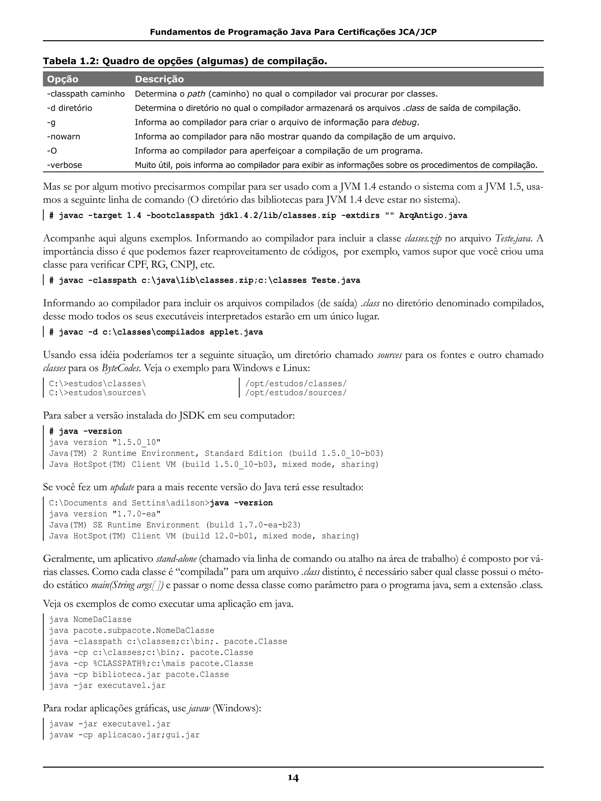 Fundamentos de Programação Java Para Certificações JCA/JCP
14
Tabela 1.2: Quadro de opções (algumas) de compilação.
Opção Descrição
-classpath caminho Determina o path (caminho) no qual o compilador vai procurar por classes.
-d diretório Determina o diretório no qual o compilador armazenará os arquivos .class de saída de compilação.
-g Informa ao compilador para criar o arquivo de informação para debug.
-nowarn Informa ao compilador para não mostrar quando da compilação de um arquivo.
-O Informa ao compilador para aperfeiçoar a compilação de um programa.
-verbose Muito útil, pois informa ao compilador para exibir as informações sobre os procedimentos de compilação.
Mas se por algum motivo precisarmos compilar para ser usado com a JVM 1.4 estando o sistema com a JVM 1.5, usa-
mos a seguinte linha de comando (O diretório das bibliotecas para JVM 1.4 deve estar no sistema).
# javac -target 1.4 -bootclasspath jdk1.4.2/lib/classes.zip -extdirs "" ArqAntigo.java
Acompanhe aqui alguns exemplos. Informando ao compilador para incluir a classe classes.zip no arquivo Teste.java. A
importância disso é que podemos fazer reaproveitamento de códigos, por exemplo, vamos supor que você criou uma
classe para verificar CPF, RG, CNPJ, etc.
# javac -classpath c:javalibclasses.zip;c:classes Teste.java
Informando ao compilador para incluir os arquivos compilados (de saída) .class no diretório denominado compilados,
desse modo todos os seus executáveis interpretados estarão em um único lugar.
# javac -d c:classescompilados applet.java
Usando essa idéia poderíamos ter a seguinte situação, um diretório chamado sources para os fontes e outro chamado
classes para os ByteCodes. Veja o exemplo para Windows e Linux:
C:>estudosclasses 	
C:>estudossources
/opt/estudos/classes/
/opt/estudos/sources/
Para saber a versão instalada do JSDK em seu computador:
# java -version
java version "1.5.0_10"
Java(TM) 2 Runtime Environment, Standard Edition (build 1.5.0_10-b03)
Java HotSpot(TM) Client VM (build 1.5.0_10-b03, mixed mode, sharing)
Se você fez um update para a mais recente versão do Java terá esse resultado:
C:Documents and Settinsadilson>java -version
java version "1.7.0-ea"
Java(TM) SE Runtime Environment (build 1.7.0-ea-b23)
Java HotSpot(TM) Client VM (build 12.0-b01, mixed mode, sharing)
Geralmente, um aplicativo stand-alone (chamado via linha de comando ou atalho na área de trabalho) é composto por vá-
rias classes. Como cada classe é “compilada” para um arquivo .class distinto, é necessário saber qual classe possui o méto-
do estático main(String args[ ]) e passar o nome dessa classe como parâmetro para o programa java, sem a extensão .class.
Veja os exemplos de como executar uma aplicação em java.
java NomeDaClasse
java pacote.subpacote.NomeDaClasse
java -classpath c:classes;c:bin;. pacote.Classe
java -cp c:classes;c:bin;. pacote.Classe
java -cp %CLASSPATH%;c:mais pacote.Classe
java -cp biblioteca.jar pacote.Classe
java -jar executavel.jar
Para rodar aplicações gráficas, use javaw (Windows):
javaw -jar executavel.jar
javaw -cp aplicacao.jar;gui.jar
 