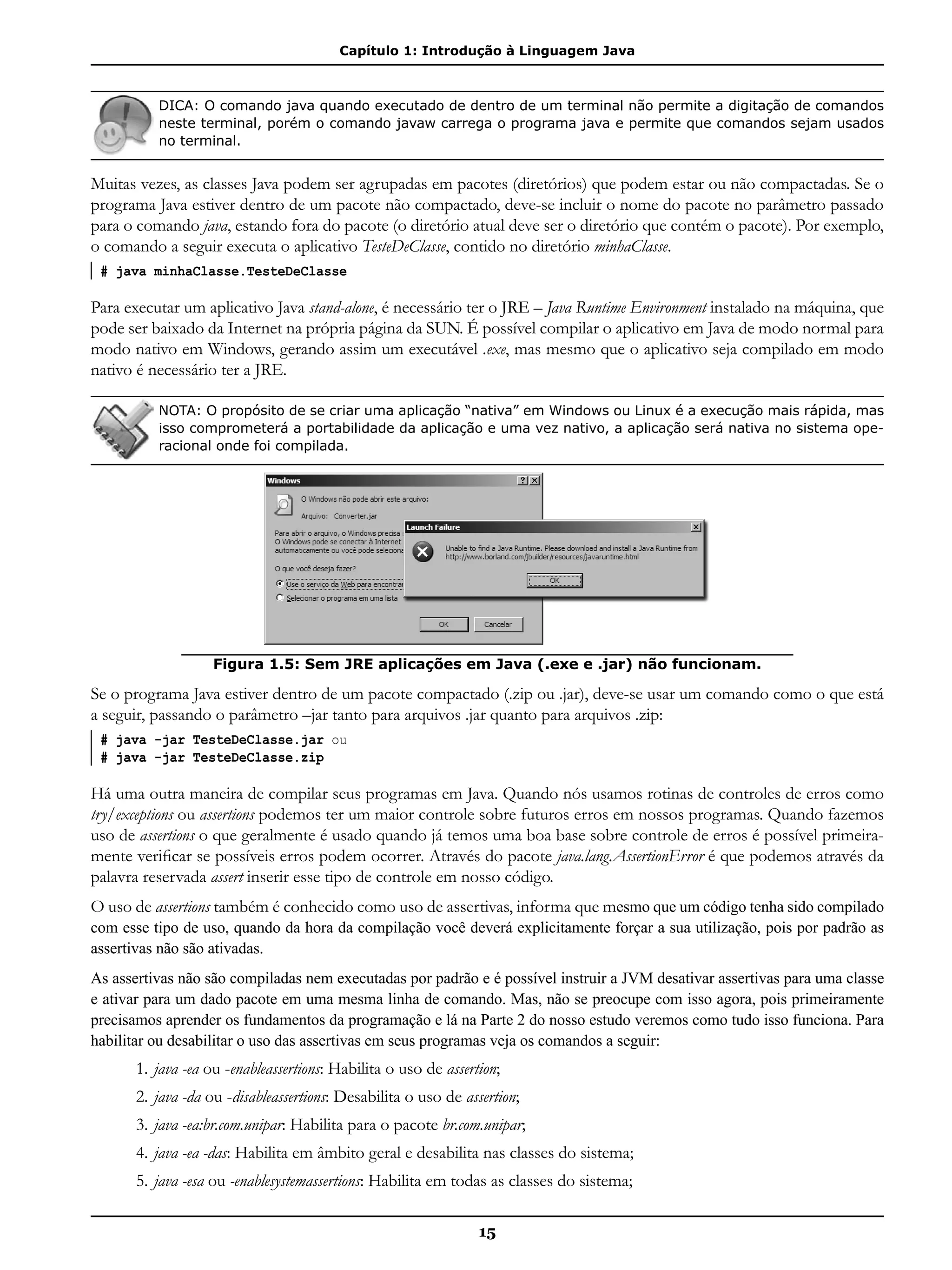 Capítulo 1: Introdução à Linguagem Java
15
DICA: O comando java quando executado de dentro de um terminal não permite a digitação de comandos
neste terminal, porém o comando javaw carrega o programa java e permite que comandos sejam usados
no terminal.
Muitas vezes, as classes Java podem ser agrupadas em pacotes (diretórios) que podem estar ou não compactadas. Se o
programa Java estiver dentro de um pacote não compactado, deve-se incluir o nome do pacote no parâmetro passado
para o comando java, estando fora do pacote (o diretório atual deve ser o diretório que contém o pacote). Por exemplo,
o comando a seguir executa o aplicativo TesteDeClasse, contido no diretório minhaClasse.
# java minhaClasse.TesteDeClasse
Para executar um aplicativo Java stand-alone, é necessário ter o JRE – Java Runtime Environment instalado na máquina, que
pode ser baixado da Internet na própria página da SUN. É possível compilar o aplicativo em Java de modo normal para
modo nativo em Windows, gerando assim um executável .exe, mas mesmo que o aplicativo seja compilado em modo
nativo é necessário ter a JRE.
NOTA: O propósito de se criar uma aplicação “nativa” em Windows ou Linux é a execução mais rápida, mas
isso comprometerá a portabilidade da aplicação e uma vez nativo, a aplicação será nativa no sistema ope-
racional onde foi compilada.
Figura 1.5: Sem JRE aplicações em Java (.exe e .jar) não funcionam.
Se o programa Java estiver dentro de um pacote compactado (.zip ou .jar), deve-se usar um comando como o que está
a seguir, passando o parâmetro –jar tanto para arquivos .jar quanto para arquivos .zip:
# java -jar TesteDeClasse.jar ou
# java -jar TesteDeClasse.zip
Há uma outra maneira de compilar seus programas em Java. Quando nós usamos rotinas de controles de erros como
try/exceptions ou assertions podemos ter um maior controle sobre futuros erros em nossos programas. Quando fazemos
uso de assertions o que geralmente é usado quando já temos uma boa base sobre controle de erros é possível primeira-
mente verificar se possíveis erros podem ocorrer. Através do pacote java.lang.AssertionError é que podemos através da
palavra reservada assert inserir esse tipo de controle em nosso código.
O uso de assertions também é conhecido como uso de assertivas, informa que mesmo que um código tenha sido compilado
com esse tipo de uso, quando da hora da compilação você deverá explicitamente forçar a sua utilização, pois por padrão as
assertivas não são ativadas.
As assertivas não são compiladas nem executadas por padrão e é possível instruir a JVM desativar assertivas para uma classe
e ativar para um dado pacote em uma mesma linha de comando. Mas, não se preocupe com isso agora, pois primeiramente
precisamos aprender os fundamentos da programação e lá na Parte 2 do nosso estudo veremos como tudo isso funciona. Para
habilitar ou desabilitar o uso das assertivas em seus programas veja os comandos a seguir:
1.	java -ea ou -enableassertions: Habilita o uso de assertion;
2.	java -da ou -disableassertions: Desabilita o uso de assertion;
3.	java -ea:br.com.unipar: Habilita para o pacote br.com.unipar;
4.	java -ea -das: Habilita em âmbito geral e desabilita nas classes do sistema;
5.	java -esa ou -enablesystemassertions: Habilita em todas as classes do sistema;
 