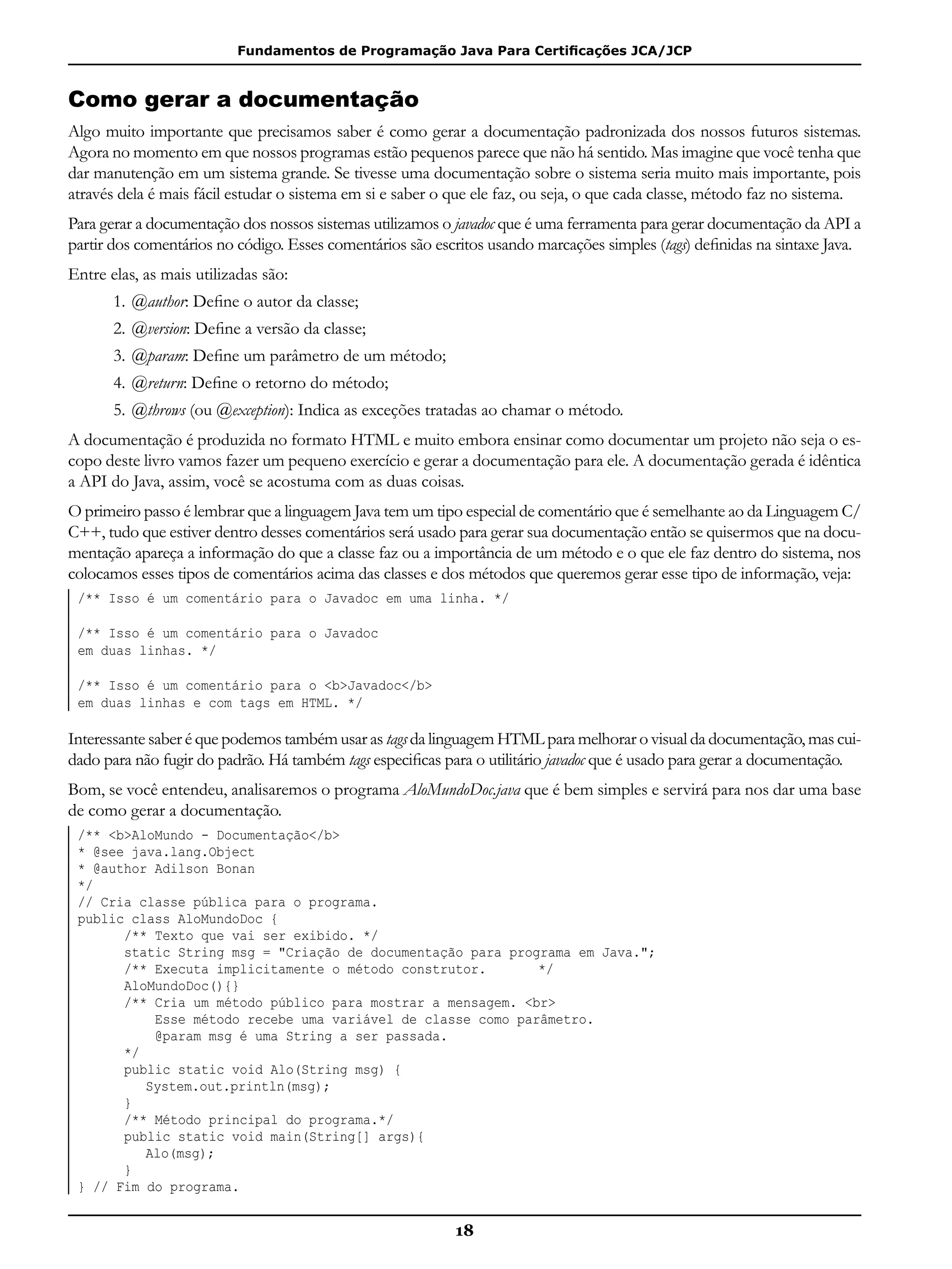 Fundamentos de Programação Java Para Certificações JCA/JCP
18
Como gerar a documentação
Algo muito importante que precisamos saber é como gerar a documentação padronizada dos nossos futuros sistemas.
Agora no momento em que nossos programas estão pequenos parece que não há sentido. Mas imagine que você tenha que
dar manutenção em um sistema grande. Se tivesse uma documentação sobre o sistema seria muito mais importante, pois
através dela é mais fácil estudar o sistema em si e saber o que ele faz, ou seja, o que cada classe, método faz no sistema.
Para gerar a documentação dos nossos sistemas utilizamos o javadoc que é uma ferramenta para gerar documentação da API a
partir dos comentários no código. Esses comentários são escritos usando marcações simples (tags) definidas na sintaxe Java.
Entre elas, as mais utilizadas são:
1.	@author: Define o autor da classe;
2.	@version: Define a versão da classe;
3.	@param: Define um parâmetro de um método;
4.	@return: Define o retorno do método;
5.	@throws (ou @exception): Indica as exceções tratadas ao chamar o método.
A documentação é produzida no formato HTML e muito embora ensinar como documentar um projeto não seja o es-
copo deste livro vamos fazer um pequeno exercício e gerar a documentação para ele. A documentação gerada é idêntica
a API do Java, assim, você se acostuma com as duas coisas.
O primeiro passo é lembrar que a linguagem Java tem um tipo especial de comentário que é semelhante ao da Linguagem C/
C++, tudo que estiver dentro desses comentários será usado para gerar sua documentação então se quisermos que na docu-
mentação apareça a informação do que a classe faz ou a importância de um método e o que ele faz dentro do sistema, nos
colocamos esses tipos de comentários acima das classes e dos métodos que queremos gerar esse tipo de informação, veja:
/** Isso é um comentário para o Javadoc em uma linha. */
/** Isso é um comentário para o Javadoc
em duas linhas. */
/** Isso é um comentário para o <b>Javadoc</b>
em duas linhas e com tags em HTML. */
Interessante saber é que podemos também usar as tags da linguagem HTML para melhorar o visual da documentação, mas cui-
dado para não fugir do padrão. Há também tags especificas para o utilitário javadoc que é usado para gerar a documentação.
Bom, se você entendeu, analisaremos o programa AloMundoDoc.java que é bem simples e servirá para nos dar uma base
de como gerar a documentação.
/** <b>AloMundo - Documentação</b>
* @see java.lang.Object
* @author Adilson Bonan
*/
// Cria classe pública para o programa.
public class AloMundoDoc {
	 /** Texto que vai ser exibido. */
	 static String msg = "Criação de documentação para programa em Java.";
	 /** Executa implicitamente o método construtor.	 */
	 AloMundoDoc(){}
	 /** Cria um método público para mostrar a mensagem. <br>
	 Esse método recebe uma variável de classe como parâmetro.
	 @param msg é uma String a ser passada.
	 */
	 public static void Alo(String msg) {
		 System.out.println(msg);
	 }
	 /** Método principal do programa.*/
	 public static void main(String[] args){
		 Alo(msg);
	 }
} // Fim do programa.
 