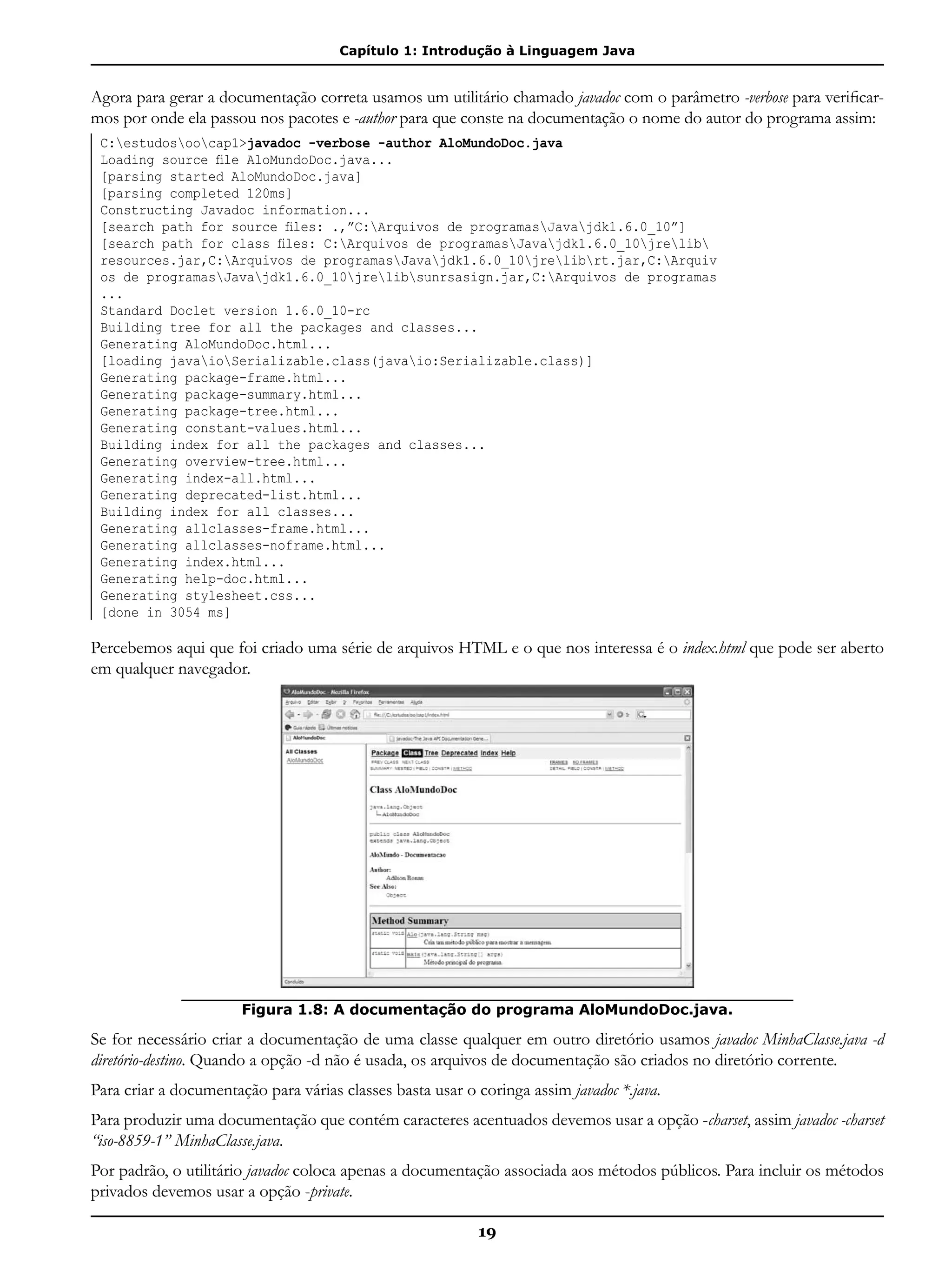 Capítulo 1: Introdução à Linguagem Java
19
Agora para gerar a documentação correta usamos um utilitário chamado javadoc com o parâmetro -verbose para verificar-
mos por onde ela passou nos pacotes e -author para que conste na documentação o nome do autor do programa assim:
C:estudosoocap1>javadoc -verbose -author AloMundoDoc.java
Loading source file AloMundoDoc.java...
[parsing started AloMundoDoc.java]
[parsing completed 120ms]
Constructing Javadoc information...
[search path for source files: .,”C:Arquivos de programasJavajdk1.6.0_10”]
[search path for class files: C:Arquivos de programasJavajdk1.6.0_10jrelib
resources.jar,C:Arquivos de programasJavajdk1.6.0_10jrelibrt.jar,C:Arquiv
os de programasJavajdk1.6.0_10jrelibsunrsasign.jar,C:Arquivos de programas
...
Standard Doclet version 1.6.0_10-rc
Building tree for all the packages and classes...
Generating AloMundoDoc.html...
[loading javaioSerializable.class(javaio:Serializable.class)]
Generating package-frame.html...
Generating package-summary.html...
Generating package-tree.html...
Generating constant-values.html...
Building index for all the packages and classes...
Generating overview-tree.html...
Generating index-all.html...
Generating deprecated-list.html...
Building index for all classes...
Generating allclasses-frame.html...
Generating allclasses-noframe.html...
Generating index.html...
Generating help-doc.html...
Generating stylesheet.css...
[done in 3054 ms]
Percebemos aqui que foi criado uma série de arquivos HTML e o que nos interessa é o index.html que pode ser aberto
em qualquer navegador.
Figura 1.8: A documentação do programa AloMundoDoc.java.
Se for necessário criar a documentação de uma classe qualquer em outro diretório usamos javadoc MinhaClasse.java -d
diretório-destino. Quando a opção -d não é usada, os arquivos de documentação são criados no diretório corrente.
Para criar a documentação para várias classes basta usar o coringa assim javadoc *.java.
Para produzir uma documentação que contém caracteres acentuados devemos usar a opção -charset, assim javadoc -charset
“iso-8859-1” MinhaClasse.java.
Por padrão, o utilitário javadoc coloca apenas a documentação associada aos métodos públicos. Para incluir os métodos
privados devemos usar a opção -private.
 