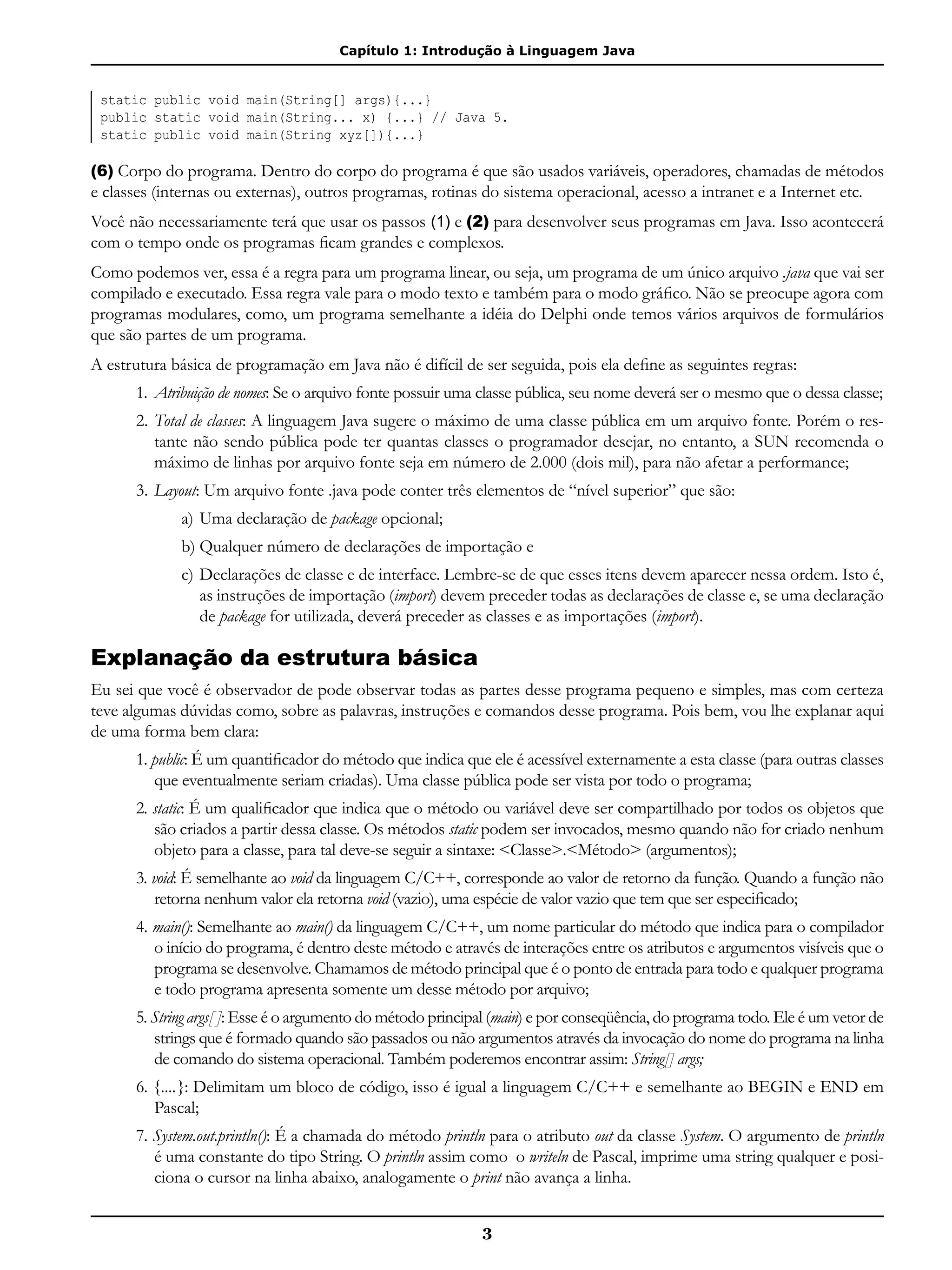 Capítulo 1: Introdução à Linguagem Java
3
static public void main(String[] args){...}
public static void main(String... x) {...} // Java 5.
static public void main(String xyz[]){...}
(6) Corpo do programa. Dentro do corpo do programa é que são usados variáveis, operadores, chamadas de métodos
e classes (internas ou externas), outros programas, rotinas do sistema operacional, acesso a intranet e a Internet etc.
Você não necessariamente terá que usar os passos (1) e (2) para desenvolver seus programas em Java. Isso acontecerá
com o tempo onde os programas ficam grandes e complexos.
Como podemos ver, essa é a regra para um programa linear, ou seja, um programa de um único arquivo .java que vai ser
compilado e executado. Essa regra vale para o modo texto e também para o modo gráfico. Não se preocupe agora com
programas modulares, como, um programa semelhante a idéia do Delphi onde temos vários arquivos de formulários
que são partes de um programa.
A estrutura básica de programação em Java não é difícil de ser seguida, pois ela define as seguintes regras:
1.	Atribuição de nomes: Se o arquivo fonte possuir uma classe pública, seu nome deverá ser o mesmo que o dessa classe;
2.	Total de classes: A linguagem Java sugere o máximo de uma classe pública em um arquivo fonte. Porém o res-
tante não sendo pública pode ter quantas classes o programador desejar, no entanto, a SUN recomenda o
máximo de linhas por arquivo fonte seja em número de 2.000 (dois mil), para não afetar a performance;
3.	Layout: Um arquivo fonte .java pode conter três elementos de “nível superior” que são:
a) 	Uma declaração de package opcional;
b)	Qualquer número de declarações de importação e
c) 	Declarações de classe e de interface. Lembre-se de que esses itens devem aparecer nessa ordem. Isto é,
as instruções de importação (import) devem preceder todas as declarações de classe e, se uma declaração
de package for utilizada, deverá preceder as classes e as importações (import).
Explanação da estrutura básica
Eu sei que você é observador de pode observar todas as partes desse programa pequeno e simples, mas com certeza
teve algumas dúvidas como, sobre as palavras, instruções e comandos desse programa. Pois bem, vou lhe explanar aqui
de uma forma bem clara:
1. public: É um quantificador do método que indica que ele é acessível externamente a esta classe (para outras classes
que eventualmente seriam criadas). Uma classe pública pode ser vista por todo o programa;
2. static: É um qualificador que indica que o método ou variável deve ser compartilhado por todos os objetos que
são criados a partir dessa classe. Os métodos static podem ser invocados, mesmo quando não for criado nenhum
objeto para a classe, para tal deve-se seguir a sintaxe: <Classe>.<Método> (argumentos);
3. void: É semelhante ao void da linguagem C/C++, corresponde ao valor de retorno da função. Quando a função não
retorna nenhum valor ela retorna void (vazio), uma espécie de valor vazio que tem que ser especificado;
4. main(): Semelhante ao main() da linguagem C/C++, um nome particular do método que indica para o compilador
o início do programa, é dentro deste método e através de interações entre os atributos e argumentos visíveis que o
programa se desenvolve. Chamamos de método principal que é o ponto de entrada para todo e qualquer programa
e todo programa apresenta somente um desse método por arquivo;
5. String args[ ]: Esse é o argumento do método principal (main) e por conseqüência, do programa todo. Ele é um vetor de
strings que é formado quando são passados ou não argumentos através da invocação do nome do programa na linha
de comando do sistema operacional. Também poderemos encontrar assim: String[] args;
6. {....}: Delimitam um bloco de código, isso é igual a linguagem C/C++ e semelhante ao BEGIN e END em
Pascal;
7. System.out.println(): É a chamada do método println para o atributo out da classe System. O argumento de println
é uma constante do tipo String. O println assim como o writeln de Pascal, imprime uma string qualquer e posi-
ciona o cursor na linha abaixo, analogamente o print não avança a linha.
 