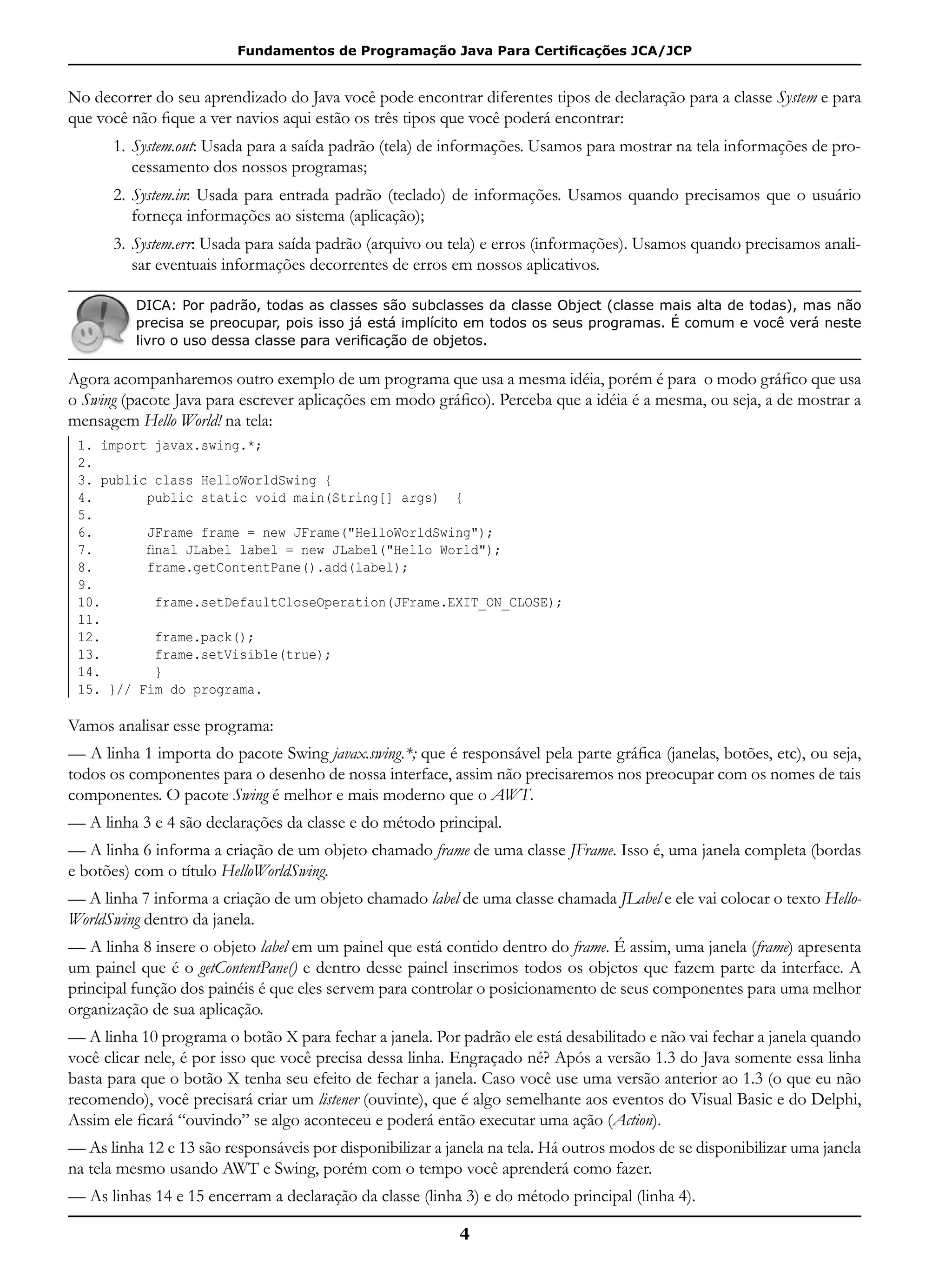 Fundamentos de Programação Java Para Certificações JCA/JCP
4
No decorrer do seu aprendizado do Java você pode encontrar diferentes tipos de declaração para a classe System e para
que você não fique a ver navios aqui estão os três tipos que você poderá encontrar:
1.	System.out: Usada para a saída padrão (tela) de informações. Usamos para mostrar na tela informações de pro-
cessamento dos nossos programas;
2.	System.in: Usada para entrada padrão (teclado) de informações. Usamos quando precisamos que o usuário
forneça informações ao sistema (aplicação);
3.	System.err: Usada para saída padrão (arquivo ou tela) e erros (informações). Usamos quando precisamos anali-
sar eventuais informações decorrentes de erros em nossos aplicativos.
DICA: Por padrão, todas as classes são subclasses da classe Object (classe mais alta de todas), mas não
precisa se preocupar, pois isso já está implícito em todos os seus programas. É comum e você verá neste
livro o uso dessa classe para verificação de objetos.
Agora acompanharemos outro exemplo de um programa que usa a mesma idéia, porém é para o modo gráfico que usa
o Swing (pacote Java para escrever aplicações em modo gráfico). Perceba que a idéia é a mesma, ou seja, a de mostrar a
mensagem Hello World! na tela:
1. import javax.swing.*;
2.
3. public class HelloWorldSwing {
4. public static void main(String[] args) {
5.
6. JFrame frame = new JFrame("HelloWorldSwing");
7.       final JLabel label = new JLabel("Hello World");
8. frame.getContentPane().add(label);
9.
10.       frame.setDefaultCloseOperation(JFrame.EXIT_ON_CLOSE);
11.
12. frame.pack();
13. frame.setVisible(true);
14. }
15. }// Fim do programa.
Vamos analisar esse programa:
— A linha 1 importa do pacote Swing javax.swing.*; que é responsável pela parte gráfica (janelas, botões, etc), ou seja,
todos os componentes para o desenho de nossa interface, assim não precisaremos nos preocupar com os nomes de tais
componentes. O pacote Swing é melhor e mais moderno que o AWT.
— A linha 3 e 4 são declarações da classe e do método principal.
— A linha 6 informa a criação de um objeto chamado frame de uma classe JFrame. Isso é, uma janela completa (bordas
e botões) com o título HelloWorldSwing.
— A linha 7 informa a criação de um objeto chamado label de uma classe chamada JLabel e ele vai colocar o texto Hello-
WorldSwing dentro da janela.
— A linha 8 insere o objeto label em um painel que está contido dentro do frame. É assim, uma janela (frame) apresenta
um painel que é o getContentPane() e dentro desse painel inserimos todos os objetos que fazem parte da interface. A
principal função dos painéis é que eles servem para controlar o posicionamento de seus componentes para uma melhor
organização de sua aplicação.
— A linha 10 programa o botão X para fechar a janela. Por padrão ele está desabilitado e não vai fechar a janela quando
você clicar nele, é por isso que você precisa dessa linha. Engraçado né? Após a versão 1.3 do Java somente essa linha
basta para que o botão X tenha seu efeito de fechar a janela. Caso você use uma versão anterior ao 1.3 (o que eu não
recomendo), você precisará criar um listener (ouvinte), que é algo semelhante aos eventos do Visual Basic e do Delphi,
Assim ele ficará “ouvindo” se algo aconteceu e poderá então executar uma ação (Action).
— As linha 12 e 13 são responsáveis por disponibilizar a janela na tela. Há outros modos de se disponibilizar uma janela
na tela mesmo usando AWT e Swing, porém com o tempo você aprenderá como fazer.
— As linhas 14 e 15 encerram a declaração da classe (linha 3) e do método principal (linha 4).
 