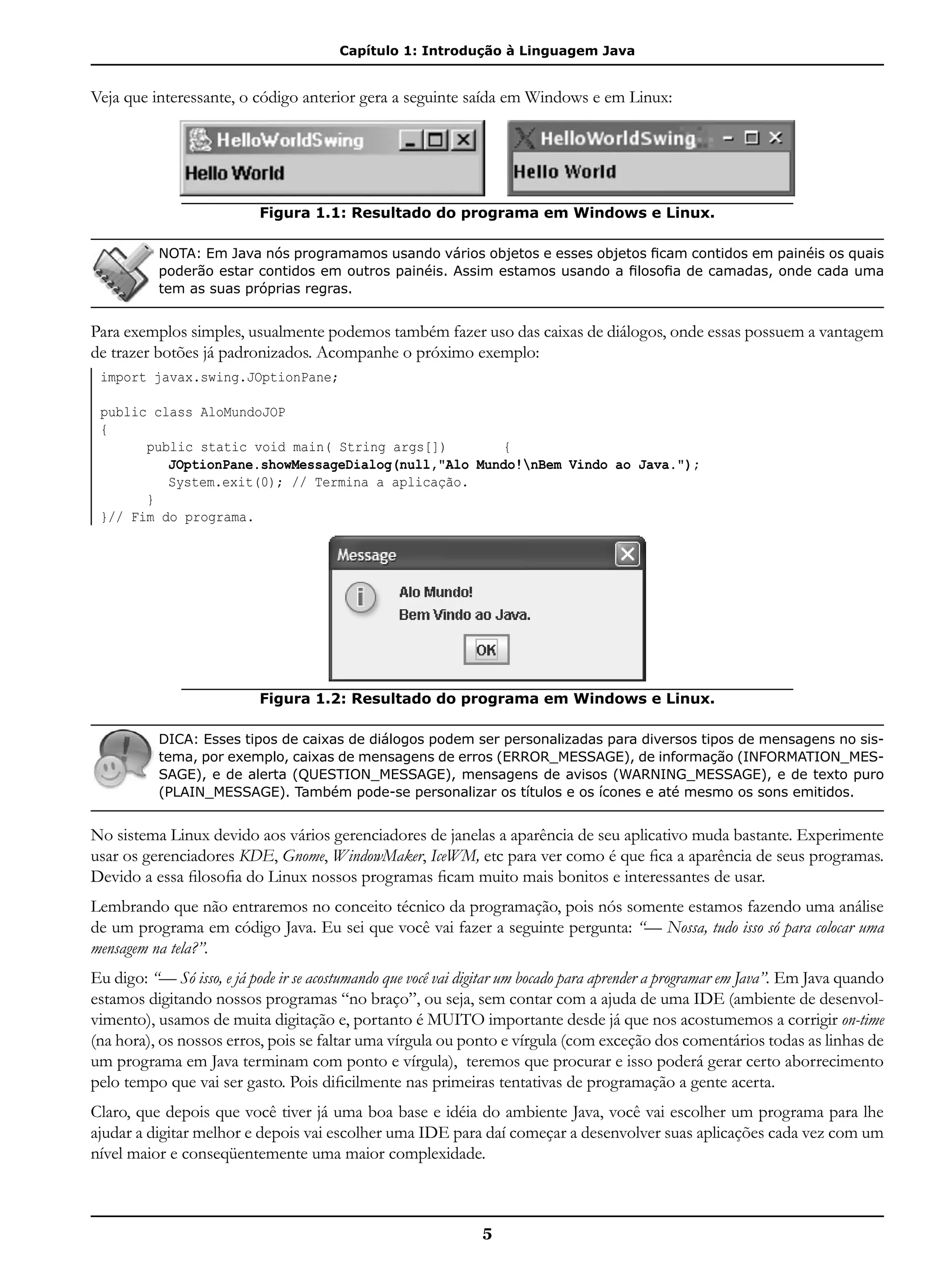 Capítulo 1: Introdução à Linguagem Java
5
Veja que interessante, o código anterior gera a seguinte saída em Windows e em Linux:
Figura 1.1: Resultado do programa em Windows e Linux.
NOTA: Em Java nós programamos usando vários objetos e esses objetos ficam contidos em painéis os quais
poderão estar contidos em outros painéis. Assim estamos usando a filosofia de camadas, onde cada uma
tem as suas próprias regras.
Para exemplos simples, usualmente podemos também fazer uso das caixas de diálogos, onde essas possuem a vantagem
de trazer botões já padronizados. Acompanhe o próximo exemplo:
import javax.swing.JOptionPane;
public class AloMundoJOP
{
	 public static void main( String args[])	 {	
		 JOptionPane.showMessageDialog(null,"Alo Mundo!nBem Vindo ao Java.");
		 System.exit(0); // Termina a aplicação.
	 }
}// Fim do programa.
Figura 1.2: Resultado do programa em Windows e Linux.
DICA: Esses tipos de caixas de diálogos podem ser personalizadas para diversos tipos de mensagens no sis-
tema, por exemplo, caixas de mensagens de erros (ERROR_MESSAGE), de informação (INFORMATION_MES-
SAGE), e de alerta (QUESTION_MESSAGE), mensagens de avisos (WARNING_MESSAGE), e de texto puro
(PLAIN_MESSAGE). Também pode-se personalizar os títulos e os ícones e até mesmo os sons emitidos.
No sistema Linux devido aos vários gerenciadores de janelas a aparência de seu aplicativo muda bastante. Experimente
usar os gerenciadores KDE, Gnome, WindowMaker, IceWM, etc para ver como é que fica a aparência de seus programas.
Devido a essa filosofia do Linux nossos programas ficam muito mais bonitos e interessantes de usar.
Lembrando que não entraremos no conceito técnico da programação, pois nós somente estamos fazendo uma análise
de um programa em código Java. Eu sei que você vai fazer a seguinte pergunta: “— Nossa, tudo isso só para colocar uma
mensagem na tela?”.
Eu digo: “— Só isso, e já pode ir se acostumando que você vai digitar um bocado para aprender a programar em Java”. Em Java quando
estamos digitando nossos programas “no braço”, ou seja, sem contar com a ajuda de uma IDE (ambiente de desenvol-
vimento), usamos de muita digitação e, portanto é MUITO importante desde já que nos acostumemos a corrigir on-time
(na hora), os nossos erros, pois se faltar uma vírgula ou ponto e vírgula (com exceção dos comentários todas as linhas de
um programa em Java terminam com ponto e vírgula), teremos que procurar e isso poderá gerar certo aborrecimento
pelo tempo que vai ser gasto. Pois dificilmente nas primeiras tentativas de programação a gente acerta.
Claro, que depois que você tiver já uma boa base e idéia do ambiente Java, você vai escolher um programa para lhe
ajudar a digitar melhor e depois vai escolher uma IDE para daí começar a desenvolver suas aplicações cada vez com um
nível maior e conseqüentemente uma maior complexidade.
 