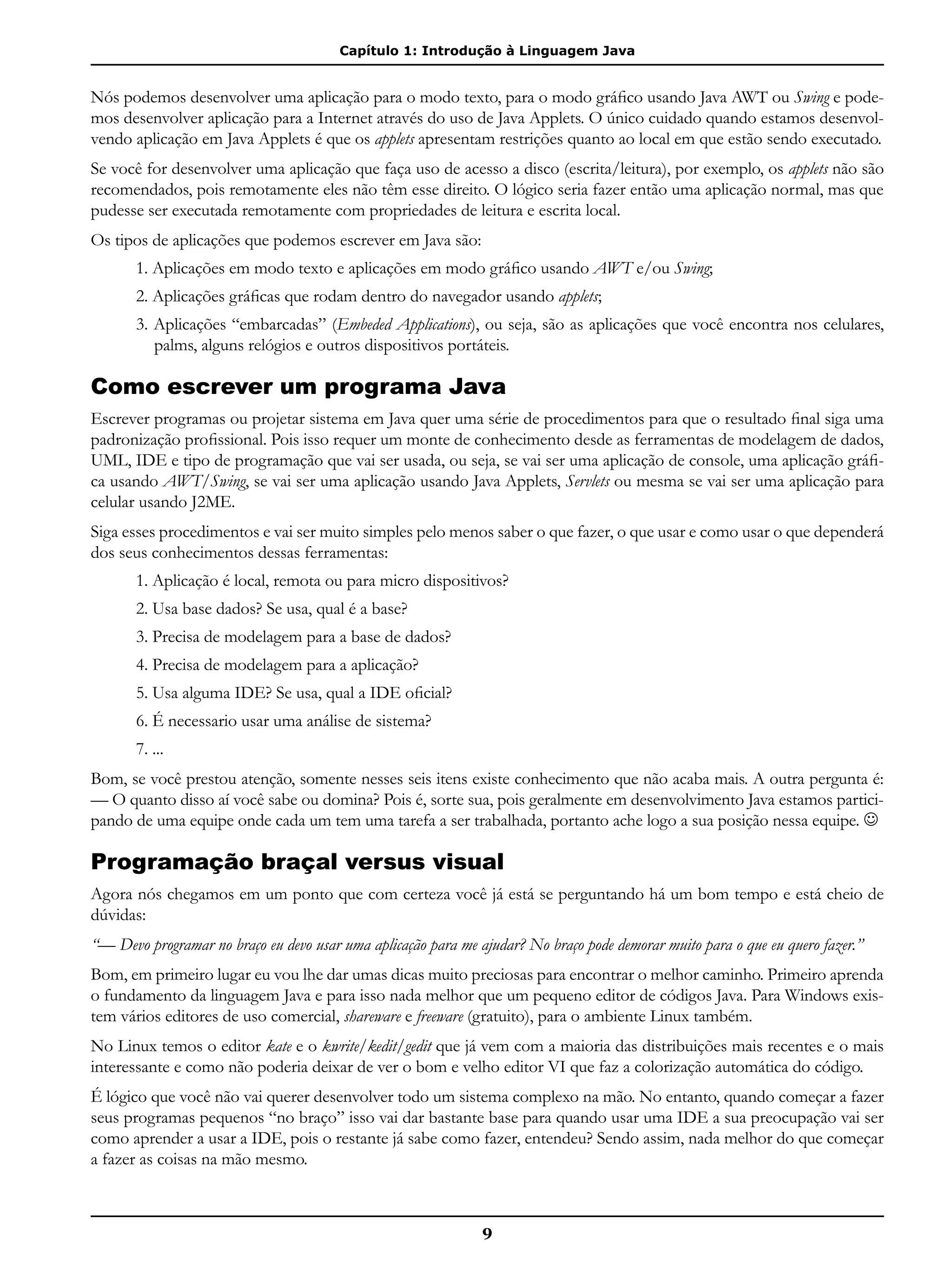 Capítulo 1: Introdução à Linguagem Java
9
Nós podemos desenvolver uma aplicação para o modo texto, para o modo gráfico usando Java AWT ou Swing e pode-
mos desenvolver aplicação para a Internet através do uso de Java Applets. O único cuidado quando estamos desenvol-
vendo aplicação em Java Applets é que os applets apresentam restrições quanto ao local em que estão sendo executado.
Se você for desenvolver uma aplicação que faça uso de acesso a disco (escrita/leitura), por exemplo, os applets não são
recomendados, pois remotamente eles não têm esse direito. O lógico seria fazer então uma aplicação normal, mas que
pudesse ser executada remotamente com propriedades de leitura e escrita local.
Os tipos de aplicações que podemos escrever em Java são:
1. Aplicações em modo texto e aplicações em modo gráfico usando AWT e/ou Swing;
2. Aplicações gráficas que rodam dentro do navegador usando applets;
3. Aplicações “embarcadas” (Embeded Applications), ou seja, são as aplicações que você encontra nos celulares,
palms, alguns relógios e outros dispositivos portáteis.
Como escrever um programa Java
Escrever programas ou projetar sistema em Java quer uma série de procedimentos para que o resultado final siga uma
padronização profissional. Pois isso requer um monte de conhecimento desde as ferramentas de modelagem de dados,
UML, IDE e tipo de programação que vai ser usada, ou seja, se vai ser uma aplicação de console, uma aplicação gráfi-
ca usando AWT/Swing, se vai ser uma aplicação usando Java Applets, Servlets ou mesma se vai ser uma aplicação para
celular usando J2ME.
Siga esses procedimentos e vai ser muito simples pelo menos saber o que fazer, o que usar e como usar o que dependerá
dos seus conhecimentos dessas ferramentas:
1. Aplicação é local, remota ou para micro dispositivos?
2. Usa base dados? Se usa, qual é a base?
3. Precisa de modelagem para a base de dados?
4. Precisa de modelagem para a aplicação?
5. Usa alguma IDE? Se usa, qual a IDE oficial?
6. É necessario usar uma análise de sistema?
7. ...
Bom, se você prestou atenção, somente nesses seis itens existe conhecimento que não acaba mais. A outra pergunta é:
— O quanto disso aí você sabe ou domina? Pois é, sorte sua, pois geralmente em desenvolvimento Java estamos partici-
pando de uma equipe onde cada um tem uma tarefa a ser trabalhada, portanto ache logo a sua posição nessa equipe. 
Programação braçal versus visual
Agora nós chegamos em um ponto que com certeza você já está se perguntando há um bom tempo e está cheio de
dúvidas:
“— Devo programar no braço eu devo usar uma aplicação para me ajudar? No braço pode demorar muito para o que eu quero fazer.”
Bom, em primeiro lugar eu vou lhe dar umas dicas muito preciosas para encontrar o melhor caminho. Primeiro aprenda
o fundamento da linguagem Java e para isso nada melhor que um pequeno editor de códigos Java. Para Windows exis-
tem vários editores de uso comercial, shareware e freeware (gratuito), para o ambiente Linux também.
No Linux temos o editor kate e o kwrite/kedit/gedit que já vem com a maioria das distribuições mais recentes e o mais
interessante e como não poderia deixar de ver o bom e velho editor VI que faz a colorização automática do código.
É lógico que você não vai querer desenvolver todo um sistema complexo na mão. No entanto, quando começar a fazer
seus programas pequenos “no braço” isso vai dar bastante base para quando usar uma IDE a sua preocupação vai ser
como aprender a usar a IDE, pois o restante já sabe como fazer, entendeu? Sendo assim, nada melhor do que começar
a fazer as coisas na mão mesmo.
 
