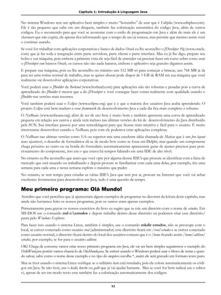 Capítulo 1: Introdução à Linguagem Java
11
No sistema Windows tem um aplicativo bem simples e muito “bonzinho” de usar que é Editplus (www.editplus.com).
Ele é tão pequeno que cabe em um disquete, também faz colorização automática do código Java, além de outros
códigos. Eu o recomendo para que você se acostume com o estilo de programação em Java e além do mais ele é um
shareware que não expira, ele apenas fica informando que o tempo de uso já venceu, mas permite que mesmo assim você
o continue usando.
Se você for trabalhar com aplicações corporativas e banco de dados Oracle eu lhe aconselho o JDeveloper 10g (www.oracle.
com) que já faz toda a integração entre parte servidora, parte cliente e parte interface. Mas eu já lhe digo, prepare seu
bolso e sua máquina, pois embora a primeira vista ele seja fácil de entender vai precisar fazer um curso sobre como usar
o JDeveloper com bancos Oracle, os cursos não são nada baratos, embora o aplicativo seja gratuito digamos assim.
E prepare sua máquina, pois eu lhe aconselho no mínimo uns 512 MB só para começar a brincar, uns 768 MB já da
para ter uma rotina normal de trabalho, mas se quiser abusar pode dispor de 1 GB de RAM em sua máquina que você
realmente vai desenvolver aplicações corporativas.
Você poderá usar o JBuilder da Borland (www.borland.com) para aplicações não tão robustas e pesadas pois a curva de
aprendizado do JBuilder é menor que a do JDeveloper e você consegue fazer coisas realmente com qualidade usando o
JBuilder nas versões mais recentes.
Você também poderá usar o Eclipse (www.eclipse.org) que é o que a maioria dos usuários Java acaba aprendendo. O
projeto Eclipse está bem maduro e esse framework de desenvolvimento Java a cada dia fica mais completo e robusto.
O NetBeans (www.netbeans.org) além de ser de uso livre é muito bom e também apresenta uma curva de aprendizado
pequena em relação aos outros e ainda vem incluso nas últimas versões do kit de desenvolvimento do Java distribuído
pela SUN. Sua interface passou por uma remodelagem para que ficasse mais intuitiva e fácil para o usuário. É muito
interessante desenvolver usando o NetBeans, pois com ele podemos criar aplicações completas.
O NetBeans nas ultimas versões como 5/6 ou superior trás uma excelente idéia chamada de Matisse que é um free layout
auto ajustável, o desenho de formulários dá-se de modo livre como se fosse em Delphi, mas quando um componente
chega próximo ao outro ou na borda do formulário automaticamente aparecerem guias de ajustes precisos para posi-
cionamento do componente, isso era o que estava há tempos faltando em uma IDE de alto nível.
No entanto eu lhe aconselho que antes que você opte por alguma dessas IDE’s que procure se identificar com a faixa de
mercado que está atuando ou trabalhando e depois procure se familiarizar com cada uma delas, por exemplo, tire uma
semana para cada uma e nessa semana explore o máximo que puder.
No entanto, se tem tempo para estudar as várias IDE’s Java que tem por aí, procure na Internet que você vai achar
excelentes ferramentas para desenvolver em Java, tudo é uma questão de tempo.
Meu primeiro programa: Olá Mundo!
Acredito que você percebeu que já apareceram alguns exemplos de programas no decorrer da leitura deste capítulo, mas
ainda não havíamos feito os nossos programas, pois os outros eram apenas exemplos.
Primeiramente para gravar os nossos exercícios do livro eu sugiro que se crie um diretório com o nome de estudos. Em
MS-DOS use o comando md c:estudos e depois trabalhe dentro desse diretório ou podemos criar esse diretório/
pasta pelo Windows Explorer.
Para fazer isso usando o sistema Linux, também é simples, use o comando mkdir estudos, não se preocupe com o
local, se estiver conectado como usuário root (administrador) esse diretório ficará em /root/estudos e se estiver conectado
como usuário normal, o diretório ficará dentro do local dos usuários comuns que é o /home ficando assim /home/adilson/
estudos, por exemplo, se for para o usuário adilson.
OK! Chega de conversa vamos criar nosso primeiro programa em Java, ele vai ser bem simples seguiremos o exemplo do
HelloWord.java porém vamos chamá-lo de OlaMundo.java. Se estiver usando o Windows poderá usar o bloco de notas e quan-
do salvar, salve como o nome desse exemplo e no tipo do arquivo escolha *, assim ele será gravado em formato texto puro.
Mas se tiver usando o sistema Linux verifique se o utilitário kate está instalado, pois ele colore automaticamente os códi-
gos em Java. Se não tiver, use o kedit, kwrite ou gedit que já vai ajudar bastante. Mas se você for bem radical use o editor
vi, apesar de ser em modo texto esse também faz a colorização automaticamente dos códigos.
 