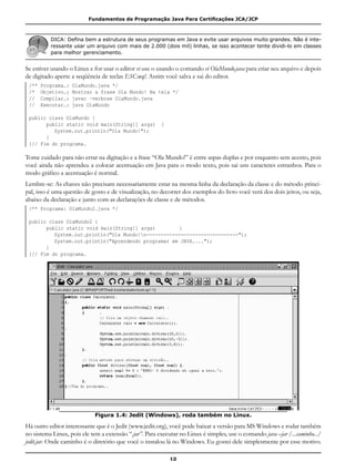 Fundamentos de Programação Java Para Certificações JCA/JCP
12
DICA: Defina bem a estrutura de seus programas em Java e evite usar arquivos muito grandes. Não é inte-
ressante usar um arquivo com mais de 2.000 (dois mil) linhas, se isso acontecer tente dividi-lo em classes
para melhor gerenciamento.
Se estiver usando o Linux e for usar o editor vi use o usando o comando vi OlaMundo.java para criar seu arquivo e depois
de digitado aperte a seqüência de teclas ESC:wq!. Assim você salva e sai do editor.
/** Programa…: OlaMundo.java */
/* Objetivo…: Mostrar a frase Ola Mundo! Na tela */
// Compilar…: javac –verbose OlaMundo.java
// Executar…: java OlaMundo
public class OlaMundo {
	 public static void main(String[] args) {
		 System.out.println("Ola Mundo!");
	 }
}// Fim do programa.
Tome cuidado para não errar na digitação e a frase “Ola Mundo!” é entre aspas duplas e por enquanto sem acento, pois
você ainda não aprendeu a colocar acentuação em Java para o modo texto, pois sai uns caracteres estranhos. Para o
modo gráfico a acentuação é normal.
Lembre-se: As chaves não precisam necessariamente estar na mesma linha da declaração da classe e do método princi-
pal, isso é uma questão de gosto e de visualização, no decorrer dos exemplos do livro você verá dos dois jeitos, ou seja,
abaixo da declaração e junto com as declarações de classe e de métodos.
/** Programa: OlaMundo2.java */
public class OlaMundo2 {
	 public static void main(String[] args) 	 {
		 System.out.println("Ola Mundo!n--------------------------------");
		 System.out.println("Aprendendo programar em JAVA....");
	 }
}// Fim do programa.
Figura 1.4: Jedit (Windows), roda também no Linux.
Há outro editor interessante que é o Jedit (www.jedit.org), você pode baixar a versão para MS Windows e rodar também
no sistema Linux, pois ele tem a extensão “.jar”. Para executar no Linux é simples, use o comando java –jar /...caminho.../
jedit.jar. Onde caminho é o diretório que você o instalou lá no Windows. Eu gostei dele simplesmente por esse motivo.
 