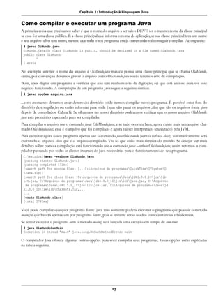 Capítulo 1: Introdução à Linguagem Java
13
Como compilar e executar um programa Java
A primeira coisa que precisamos saber é que o nome do arquivo a ser salvo DEVE ser o mesmo nome da classe principal
se essa for uma classe pública. É a classe principal que informa o nome da aplicação, se sua classe principal tem um nome
e seu arquivo salvo tem outro, mesmo que todo o seu programa esteja correto não vai conseguir compilar. Acompanhe:
# javac OiMundo.java
OiMundo.java:3: class OlaMundo is public, should be declared in a file named OlaMundo.java
public class OlaMundo
^
1 error
No exemplo anterior o nome do arquivo é OiMundo.java mas ele possui uma classe principal que se chama OlaMundo,
então, por convenção devemos gravar o arquivo como OlaMundo.java senão teremos erro de compilação.
Bom, após digitar um programa e verificar que não tem nenhum erro de digitação, sei que está ansioso para ver esse
negócio funcionado. A compilação de um programa Java segue a seguinte sintaxe:
# javac opções arquivo.java
...e no momento devemos estar dentro do diretório onde iremos compilar nosso programa. É possível estar fora do
diretório de compilação ou então informar para onde é que vão parar os arquivos .class que são os arquivos fonte .java
depois de compilados. Calma lá. Se olharmos no nosso diretório poderemos verificar que o nosso arquivo OlaMundo.
java está prontinho esperando para ser compilado.
Para compilar o arquivo use o comando javac OlaMundo.java, e se tudo ocorreu bem, agora existe mais um arquivo cha-
mado OlaMundo.class, esse é o arquivo que foi compilado e agora vai ser interpretado (executado) pela JVM.
Para executar agora o seu programa apenas use o comando java OlaMundo (sem o sufixo .class), automaticamente será
executado o arquivo .class que é o arquivo compilado. Viu só que coisa mais simples do mundo. Se desejar ver mais
detalhes sobre como a compilação está funcionando use o comando javac –verbose OlaMundo.java, assim veremos o com-
pilador passando por todas as classes internas do Java necessárias para o funcionamento do seu programa.
C:estudos>javac -verbose OlaMundo.java
[parsing started OlaMundo.java]
[parsing completed 171ms]
[search path for source files: [., C:Arquivos de programasQuickTimeQTSystemQ
TJava.zip]]
[search path for class files: [C:Arquivos de programasJavajdk1.5.0_10jrelib
rt.jar, C:Arquivos de programasJavajdk1.5.0_10jrelibjsse.jar, C:Arquivos
de programasJavajdk1.5.0_10jrelibjce.jar, C:Arquivos de programasJavajd
k1.5.0_10jrelibcharsets.jar,...
...
[wrote OlaMundo.class]
[total 2781ms]
Você pode compilar qualquer programa fonte .java mas somente poderá executar o programa que possuir o método
main() e que haverá apenas um por programa fonte, pois o restante serão usados como instâncias e bibliotecas.
Se tentar executar o programa sem o método main() será lançada uma exceção em tempo de run-time:
# java OlaMundoSemMain
Exception in thread "main" java.lang.NoSuchMethodError: main
O compilador Java oferece algumas outras opções para você compilar seus programas. Essas opções estão explicadas
na tabela seguinte.
 