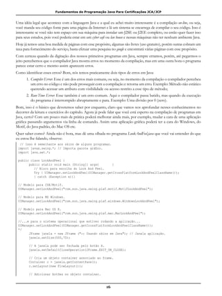 Fundamentos de Programação Java Para Certificações JCA/JCP
16
Uma idéia legal que acontece com a linguagem Java e a qual eu achei muito interessante é a compilação on-line, ou seja,
você manda seu código fonte para uma página da Internet e lá um sistema se encarrega de compilar o seu código. Isso é
interessante se você não tem espaço em sua máquina para instalar um J2SE ou J2EE completo, ou então quer fazer isso
para seus estudos, pois você poderia estar em um cyber café ou lan house e nessas máquinas não ter nenhum ambiente Java.
Hoje já temos uma boa medida de páginas com esse propósito, algumas são livres (uso gratuito), porém outras cobram um
taxa para fornecimento do serviço, basta efetuar uma pesquisa no google e encontrará várias páginas com esse propósito.
Com certeza quando da digitação dos nossos primeiros programas em Java, sempre erramos, porém, até pegarmos o
jeito percebemos que o compilador Java mostra erros no momento da compilação, mas em uma outra hora o programa
parece estar certo e mesmo assim aparecem erros.
Como identificar esses erros? Bom, nós temos praticamente dois tipos de erros em Java:
1.	Compiler Error: Esse é um dos erros mais comuns, ou seja, no momento da compilação o compilador percebeu
um erro no código e não pode prosseguir com a compilação e retorna um erro. Exemplo: Método não estático
querendo acessar um atributo com visibilidade ou acesso restrito a esse tipo de método;
2.	Run-Time Error: Esse também é um erro comum. Aqui o compilador passa batido, mas quando da execução
do programa é interrompido abruptamente e para. Exemplo: Uma divisão por 0 (zero).
Bom, isso é o básico que deveremos saber por enquanto, claro que vamos nos aprofundar nesses conhecimentos no
decorrer da leitura e exercícios do capítulo. Agora já pode falar que você está esperto na compilação de programas em
Java, certo? Com um pouco mais de prática poderá melhorar ainda mais, por exemplo, mudar a cara de uma aplicação
gráfica passando argumentos via linha de comando. Assim uma aplicação gráfica poderá ter a cara do Windows, do
Motif, do Java padrão, do Mac OS etc.
Quer saber como? Ainda não é hora, mas dê uma olhada no programa LookAndFeel.java que você vai entender do que
eu estou lhe falando, observe:
// Isso é semelhante aos skins de alguns programas.
import javax.swing.*; // Importa pacote gráfico.
import java.awt.*;
public class LookAndFeel {
	 public static void main (String[] args)	 {
	 	 // Bloco para escolha do Look And Feel.
	 	 Try {	UIManager.setLookAndFeel(UIManager.getCrossPlatformLookAndFeelClassName());
		 } catch (Exception e){}
// Modelo para CDE/Motif.
UIManager.setLookAndFeel("com.sun.java.swing.plaf.motif.MotifLookAndFeel");
// Modelo para MS Windows.
UIManager.setLookAndFeel("com.sun.java.swing.plaf.windows.WindowsLookAndFeel");
// Modelo para Mac OS X.
UIManager.setLookAndFeel("com.sun.java.swing.plaf.mac.MacLookAndFeel");
//...e para o sistema operacional que estiver rodando a aplicação...
UIManager.setLookAndFeel(UIManager.getCrossPlatformLookAndFeelClassName());
*/
	 JFrame janela = new JFrame (":: Usando skins em Java"); // Janela aplicação.
	 janela.setSize(500,70);
	 // A janela pode ser fechada pelo botão X.
	 janela.setDefaultCloseOperation(JFrame.EXIT_ON_CLOSE);
	 // Cria um objeto container associado ao frame.
	 Container c = janela.getContentPane();
	 c.setLayout(new FlowLayout());
	 // Adicionar botões no objeto container.
 