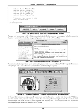 Capítulo 1: Introdução à Linguagem Java
17
	 c.add(new JButton("Cadastrar"));
	 c.add(new Jbutton("Alterar"));
	 c.add(new JButton("Pesquisar"));
	 c.add(new Jbutton("Apagar"));
	 c.add(new Jbutton("Imprimir"));
	
	 // Mostrar o Frame completo na tela.
	 janela.setVisible(true);
	 }
}// Fim do programa.
Figura 1.6: Resultado do programa com uso de skin padrão.
Para que você possa mudar o skin (pele) de sua aplicação é só substituir no bloco try por alguma linha do comentário.
Faça isso e acompanhe o resultado. A seguinte figura tem com o Look And Feel do Mac:
Figura 1.6.1: Uma aplicação com cara de Mac OS X.
Para ter uma idéia da importância desses recursos, imagine que está usando o ambiente Windows e pode desenvolver
uma aplicação com a cara do Gnome do sistema Linux conforme a figura seguinte.
Figura 1.7: Uma aplicação com a cara do gerenciador de janelas Gnome.
O Borland Delphi tem uns componentes de terceiros que também fazem isso e um dos mais famosos é o VCLSkin e
para Java existem vários, um mais lindo que o outro. Mas esses skins podem ser simples ou não de adicionarmos em
nossos códigos, cada um de um jeito. O ponto de partida para inúmeros links é www.javootoo.com lá você encontra até
uma pré visualização de cada um deles. Escolha o melhor.
 