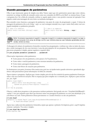 Fundamentos de Programação Java Para Certificações JCA/JCP
20
Usando passagem de parâmetros
Olha só que interessante apesar de simples essa idéia. Vamos supor que nós quiséssemos passar algo como valores,
caracteres ou strings via linha de comando assim como nos comandos do DOS ou do Shell no sistema Linux. O que
o programa faz é ler a linha de comando, verificar se aquela opção existe e caso positivo executar tal operação. Caso
negativo emitir uma mensagem de erro/aviso ou nenhuma mensagem.
Para entender como funciona a passagem de parâmetros veja parte do corpo da programação a seguir. A leitura da
passagem de parâmetros dá-se em (String[ ] args) e se você conseguir entender isso, o que é muito fácil, então você con-
seguirá manipular os parâmetros passados.
// Java 4 ou inferior. // Java 5 ou superior.
public static void main (String[] args){ public static void main (String... args){
... ...
} }
DICA: O primeiro argumento é args[0], o segundo é args[1] e o enésimo argumento é args[n], ou seja, a
linha de comando é um array de strings e se for usar números deve-se usar métodos apropriados de con-
versão, lembre-se disso.
A checagem do número de parâmetros fornecidos constitui boa programação e verificar esse valor no início da execu-
ção e emitir mensagem de erro caso incorreto é uma das preocupações do seu programa. Para passarmos parâmetros
para nosso programa é simples, apenas seguimos a seguinte idéia:
# java programa parametro1 parametro2 ... parametroN
Observações importantes sobre parâmetros:
• 	Como passar e ler um parâmetro, como passar e ler N parâmetros;
• 	Como saber o total de parâmetros, como retornar tamanhos de parâmetros;
• 	Como tratar a passagem de parâmetros;
• 	Como criar blocos de exceções para parâmetros.
Se dominarmos essa parte, já teremos feito muita coisa, pois isso vai ajudar muito quando estivermos aprendendo algo-
ritmos onde precisaremos passar informações via linha de comando.
Agora vejamos o programa Args0.java que é muito simples, pois ele não faz controle de quantos parâmetros foram pas-
sados e não usa controle de exceções. Não se esqueça que para compilar use o comando javac Args0.java e para executar
use java Args0.
public class Args0 {
	 public static void main(String[] args) 	 {
		 System.out.println("Voce digitou: "+args[0]);
	 }
}// Fim do programa.
Observe a saída desse programa se não passarmos nenhum parâmetro. Será gerado um erro “ArrayIndexOutOfBoundsE-
xception” e isso por enquanto quer dizer que devemos tratar essa passagem de parâmetro ou com uma declaração if ou
com blocos try/catch. Assim poderemos checar previamente se o usuário forneceu ou não um parâmetro.
# java Args0
Exception in thread "main" java.lang.ArrayIndexOutOfBoundsException: 0
at Args0.main(Args0.java:8)
Agora veja a saída com dois parâmetros fornecidos, repare que apenas o primeiro foi impresso, pois o args[0] imprime
somente o primeiro. Viu como é simples.
# java Args0 Meu Argumento
Voce digitou: Meu
 
