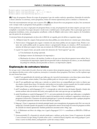 Capítulo 1: Introdução à Linguagem Java
3
static public void main(String[] args){...}
public static void main(String... x) {...} // Java 5.
static public void main(String xyz[]){...}
(6) Corpo do programa. Dentro do corpo do programa é que são usados variáveis, operadores, chamadas de métodos
e classes (internas ou externas), outros programas, rotinas do sistema operacional, acesso a intranet e a Internet etc.
Você não necessariamente terá que usar os passos (1) e (2) para desenvolver seus programas em Java. Isso acontecerá
com o tempo onde os programas ficam grandes e complexos.
Como podemos ver, essa é a regra para um programa linear, ou seja, um programa de um único arquivo .java que vai ser
compilado e executado. Essa regra vale para o modo texto e também para o modo gráfico. Não se preocupe agora com
programas modulares, como, um programa semelhante a idéia do Delphi onde temos vários arquivos de formulários
que são partes de um programa.
A estrutura básica de programação em Java não é difícil de ser seguida, pois ela define as seguintes regras:
1.	Atribuição de nomes: Se o arquivo fonte possuir uma classe pública, seu nome deverá ser o mesmo que o dessa classe;
2.	Total de classes: A linguagem Java sugere o máximo de uma classe pública em um arquivo fonte. Porém o res-
tante não sendo pública pode ter quantas classes o programador desejar, no entanto, a SUN recomenda o
máximo de linhas por arquivo fonte seja em número de 2.000 (dois mil), para não afetar a performance;
3.	Layout: Um arquivo fonte .java pode conter três elementos de “nível superior” que são:
a) 	Uma declaração de package opcional;
b)	Qualquer número de declarações de importação e
c) 	Declarações de classe e de interface. Lembre-se de que esses itens devem aparecer nessa ordem. Isto é,
as instruções de importação (import) devem preceder todas as declarações de classe e, se uma declaração
de package for utilizada, deverá preceder as classes e as importações (import).
Explanação da estrutura básica
Eu sei que você é observador de pode observar todas as partes desse programa pequeno e simples, mas com certeza
teve algumas dúvidas como, sobre as palavras, instruções e comandos desse programa. Pois bem, vou lhe explanar aqui
de uma forma bem clara:
1. public: É um quantificador do método que indica que ele é acessível externamente a esta classe (para outras classes
que eventualmente seriam criadas). Uma classe pública pode ser vista por todo o programa;
2. static: É um qualificador que indica que o método ou variável deve ser compartilhado por todos os objetos que
são criados a partir dessa classe. Os métodos static podem ser invocados, mesmo quando não for criado nenhum
objeto para a classe, para tal deve-se seguir a sintaxe: <Classe>.<Método> (argumentos);
3. void: É semelhante ao void da linguagem C/C++, corresponde ao valor de retorno da função. Quando a função não
retorna nenhum valor ela retorna void (vazio), uma espécie de valor vazio que tem que ser especificado;
4. main(): Semelhante ao main() da linguagem C/C++, um nome particular do método que indica para o compilador
o início do programa, é dentro deste método e através de interações entre os atributos e argumentos visíveis que o
programa se desenvolve. Chamamos de método principal que é o ponto de entrada para todo e qualquer programa
e todo programa apresenta somente um desse método por arquivo;
5. String args[ ]: Esse é o argumento do método principal (main) e por conseqüência, do programa todo. Ele é um vetor de
strings que é formado quando são passados ou não argumentos através da invocação do nome do programa na linha
de comando do sistema operacional. Também poderemos encontrar assim: String[] args;
6. {....}: Delimitam um bloco de código, isso é igual a linguagem C/C++ e semelhante ao BEGIN e END em
Pascal;
7. System.out.println(): É a chamada do método println para o atributo out da classe System. O argumento de println
é uma constante do tipo String. O println assim como o writeln de Pascal, imprime uma string qualquer e posi-
ciona o cursor na linha abaixo, analogamente o print não avança a linha.
 