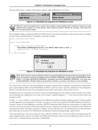 Capítulo 1: Introdução à Linguagem Java
5
Veja que interessante, o código anterior gera a seguinte saída em Windows e em Linux:
Figura 1.1: Resultado do programa em Windows e Linux.
NOTA: Em Java nós programamos usando vários objetos e esses objetos ficam contidos em painéis os quais
poderão estar contidos em outros painéis. Assim estamos usando a filosofia de camadas, onde cada uma
tem as suas próprias regras.
Para exemplos simples, usualmente podemos também fazer uso das caixas de diálogos, onde essas possuem a vantagem
de trazer botões já padronizados. Acompanhe o próximo exemplo:
import javax.swing.JOptionPane;
public class AloMundoJOP
{
	 public static void main( String args[])	 {	
		 JOptionPane.showMessageDialog(null,"Alo Mundo!nBem Vindo ao Java.");
		 System.exit(0); // Termina a aplicação.
	 }
}// Fim do programa.
Figura 1.2: Resultado do programa em Windows e Linux.
DICA: Esses tipos de caixas de diálogos podem ser personalizadas para diversos tipos de mensagens no sis-
tema, por exemplo, caixas de mensagens de erros (ERROR_MESSAGE), de informação (INFORMATION_MES-
SAGE), e de alerta (QUESTION_MESSAGE), mensagens de avisos (WARNING_MESSAGE), e de texto puro
(PLAIN_MESSAGE). Também pode-se personalizar os títulos e os ícones e até mesmo os sons emitidos.
No sistema Linux devido aos vários gerenciadores de janelas a aparência de seu aplicativo muda bastante. Experimente
usar os gerenciadores KDE, Gnome, WindowMaker, IceWM, etc para ver como é que fica a aparência de seus programas.
Devido a essa filosofia do Linux nossos programas ficam muito mais bonitos e interessantes de usar.
Lembrando que não entraremos no conceito técnico da programação, pois nós somente estamos fazendo uma análise
de um programa em código Java. Eu sei que você vai fazer a seguinte pergunta: “— Nossa, tudo isso só para colocar uma
mensagem na tela?”.
Eu digo: “— Só isso, e já pode ir se acostumando que você vai digitar um bocado para aprender a programar em Java”. Em Java quando
estamos digitando nossos programas “no braço”, ou seja, sem contar com a ajuda de uma IDE (ambiente de desenvol-
vimento), usamos de muita digitação e, portanto é MUITO importante desde já que nos acostumemos a corrigir on-time
(na hora), os nossos erros, pois se faltar uma vírgula ou ponto e vírgula (com exceção dos comentários todas as linhas de
um programa em Java terminam com ponto e vírgula), teremos que procurar e isso poderá gerar certo aborrecimento
pelo tempo que vai ser gasto. Pois dificilmente nas primeiras tentativas de programação a gente acerta.
Claro, que depois que você tiver já uma boa base e idéia do ambiente Java, você vai escolher um programa para lhe
ajudar a digitar melhor e depois vai escolher uma IDE para daí começar a desenvolver suas aplicações cada vez com um
nível maior e conseqüentemente uma maior complexidade.
 